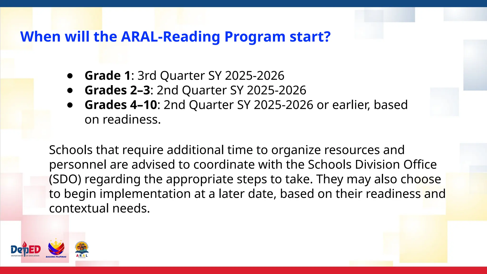 When will the ARAL-Reading Program start?
● Grade 1: 3rd Quarter SY 2025-2026
● Grades 2–3: 2nd Quarter SY 2025-2026
● Grades 4–10: 2nd Quarter SY 2025-2026 or earlier, based
on readiness.
Schools that require additional time to organize resources and
personnel are advised to coordinate with the Schools Division Office
(SDO) regarding the appropriate steps to take. They may also choose
to begin implementation at a later date, based on their readiness and
contextual needs.
 