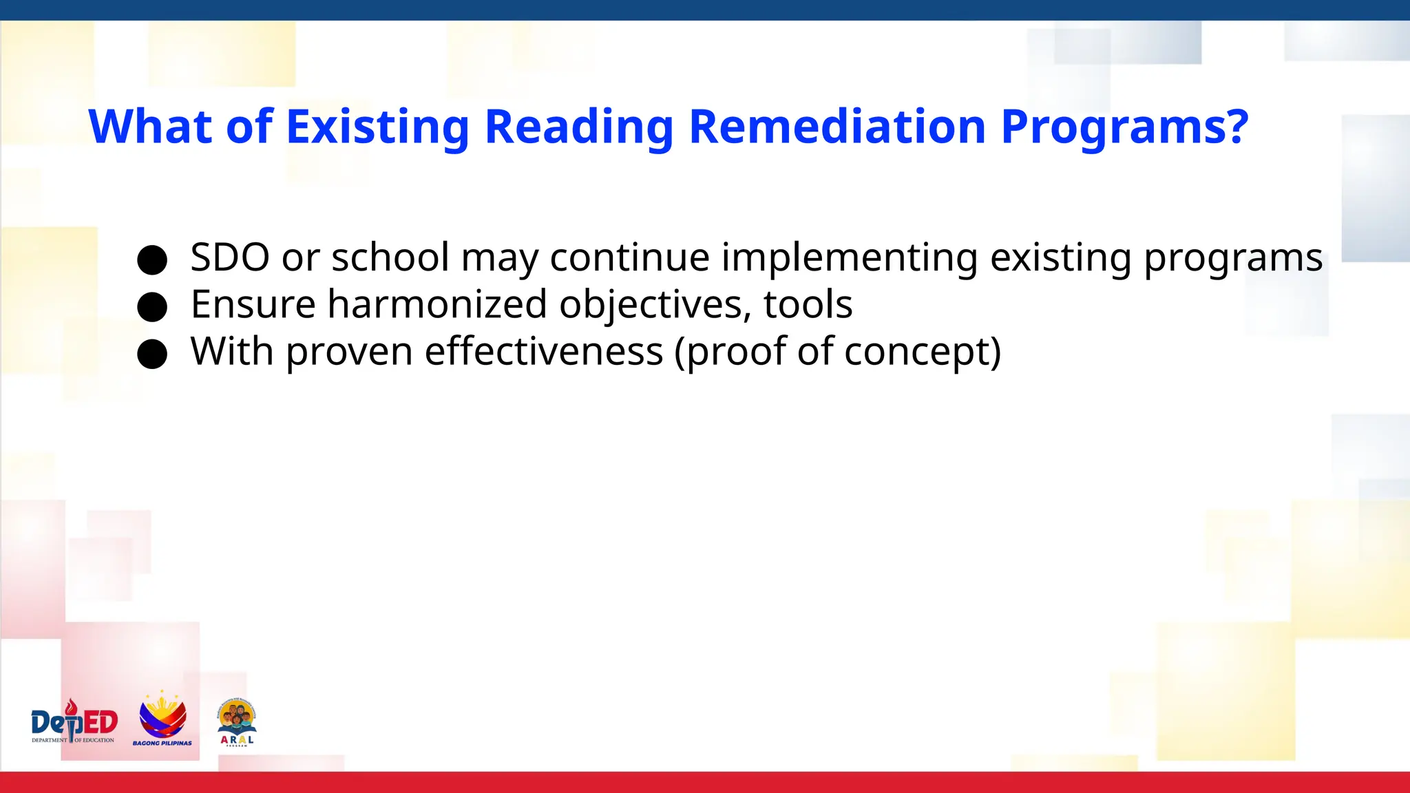 What of Existing Reading Remediation Programs?
● SDO or school may continue implementing existing programs
● Ensure harmonized objectives, tools
● With proven effectiveness (proof of concept)
 
