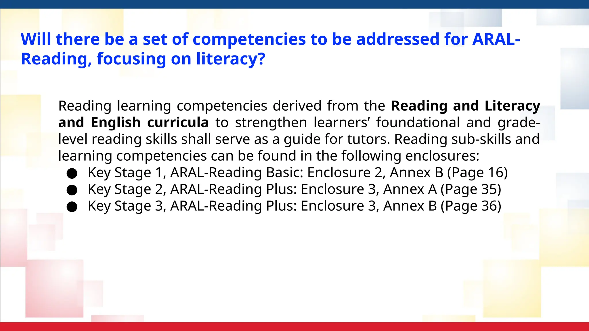 Will there be a set of competencies to be addressed for ARAL-
Reading, focusing on literacy?
Reading learning competencies derived from the Reading and Literacy
and English curricula to strengthen learners’ foundational and grade-
level reading skills shall serve as a guide for tutors. Reading sub-skills and
learning competencies can be found in the following enclosures:
● Key Stage 1, ARAL-Reading Basic: Enclosure 2, Annex B (Page 16)
● Key Stage 2, ARAL-Reading Plus: Enclosure 3, Annex A (Page 35)
● Key Stage 3, ARAL-Reading Plus: Enclosure 3, Annex B (Page 36)
 