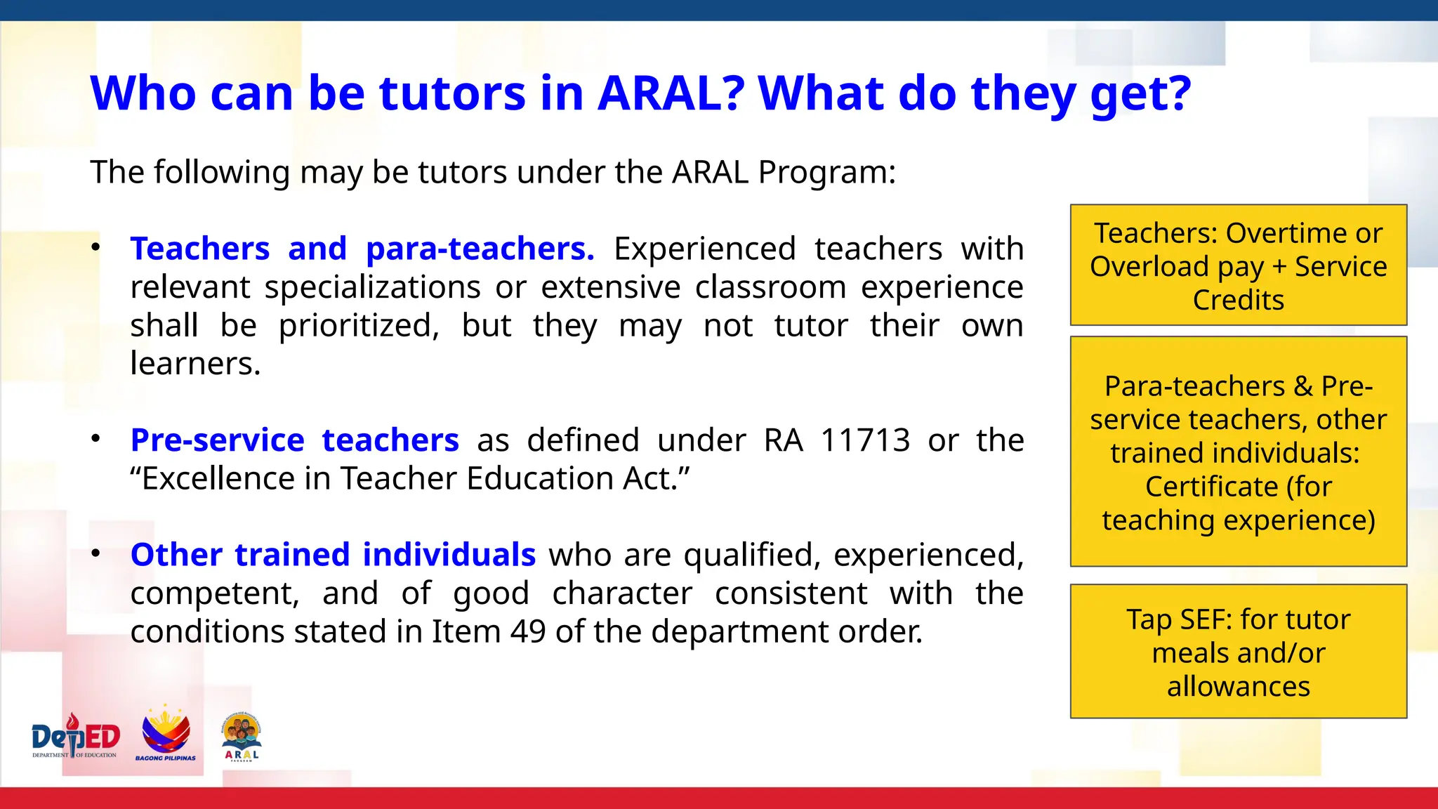 Who can be tutors in ARAL? What do they get?
The following may be tutors under the ARAL Program:
• Teachers and para-teachers. Experienced teachers with
relevant specializations or extensive classroom experience
shall be prioritized, but they may not tutor their own
learners.
• Pre-service teachers as defined under RA 11713 or the
“Excellence in Teacher Education Act.”
• Other trained individuals who are qualified, experienced,
competent, and of good character consistent with the
conditions stated in Item 49 of the department order.
Teachers: Overtime or
Overload pay + Service
Credits
Para-teachers & Pre-
service teachers, other
trained individuals:
Certificate (for
teaching experience)
Tap SEF: for tutor
meals and/or
allowances
 