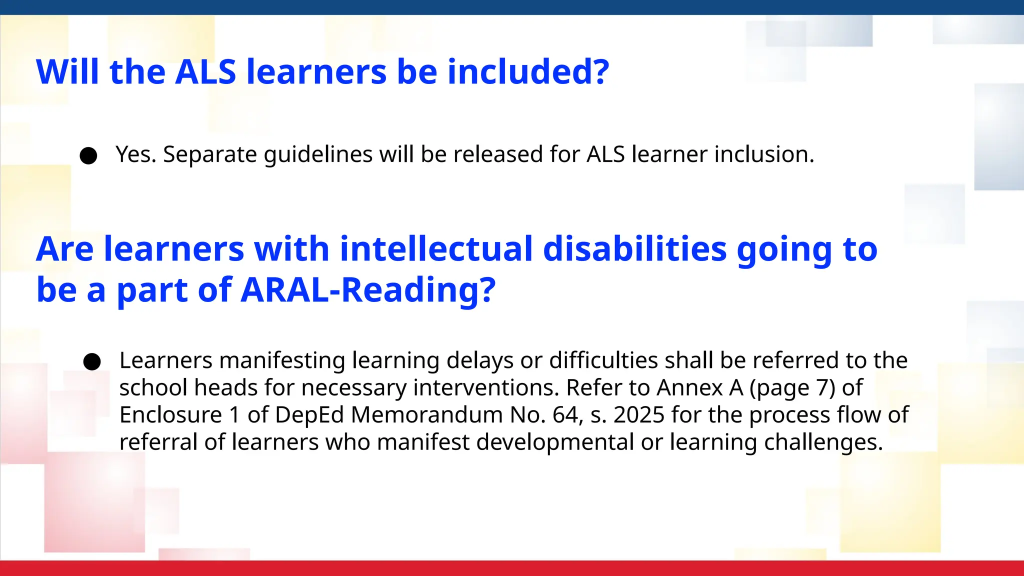 Will the ALS learners be included?
● Yes. Separate guidelines will be released for ALS learner inclusion.
● Learners manifesting learning delays or difficulties shall be referred to the
school heads for necessary interventions. Refer to Annex A (page 7) of
Enclosure 1 of DepEd Memorandum No. 64, s. 2025 for the process flow of
referral of learners who manifest developmental or learning challenges.
Are learners with intellectual disabilities going to
be a part of ARAL-Reading?
 