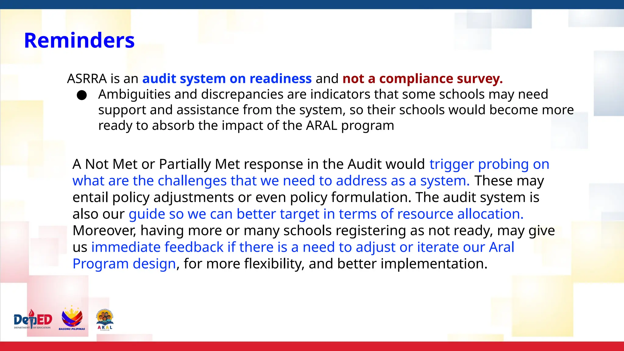 Reminders
ASRRA is an audit system on readiness and not a compliance survey.
● Ambiguities and discrepancies are indicators that some schools may need
support and assistance from the system, so their schools would become more
ready to absorb the impact of the ARAL program
A Not Met or Partially Met response in the Audit would trigger probing on
what are the challenges that we need to address as a system. These may
entail policy adjustments or even policy formulation. The audit system is
also our guide so we can better target in terms of resource allocation.
Moreover, having more or many schools registering as not ready, may give
us immediate feedback if there is a need to adjust or iterate our Aral
Program design, for more flexibility, and better implementation.
 