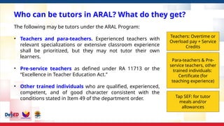 Who can be tutors in ARAL? What do they get?
The following may be tutors under the ARAL Program:
• Teachers and para-teachers. Experienced teachers with
relevant specializations or extensive classroom experience
shall be prioritized, but they may not tutor their own
learners.
• Pre-service teachers as defined under RA 11713 or the
“Excellence in Teacher Education Act.”
• Other trained individuals who are qualified, experienced,
competent, and of good character consistent with the
conditions stated in Item 49 of the department order.
Teachers: Overtime or
Overload pay + Service
Credits
Para-teachers & Pre-
service teachers, other
trained individuals:
Certificate (for
teaching experience)
Tap SEF: for tutor
meals and/or
allowances
 