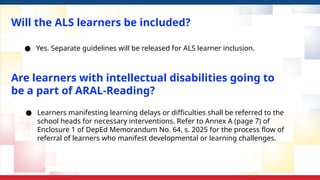 Will the ALS learners be included?
● Yes. Separate guidelines will be released for ALS learner inclusion.
● Learners manifesting learning delays or difficulties shall be referred to the
school heads for necessary interventions. Refer to Annex A (page 7) of
Enclosure 1 of DepEd Memorandum No. 64, s. 2025 for the process flow of
referral of learners who manifest developmental or learning challenges.
Are learners with intellectual disabilities going to
be a part of ARAL-Reading?
 