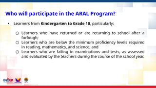 Who will participate in the ARAL Program?
• Learners from Kindergarten to Grade 10, particularly:
○ Learners who have returned or are returning to school after a
furlough;
○ Learners who are below the minimum proficiency levels required
in reading, mathematics, and science; and
○ Learners who are failing in examinations and tests, as assessed
and evaluated by the teachers during the course of the school year.
 