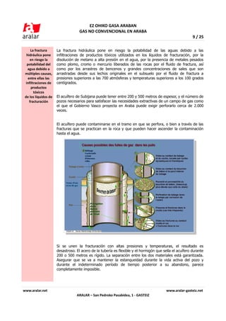 EZ OHIKO GASA ARABAN
                                   GAS NO CONVENCIONAL EN ARABA
                                                                                                         9 / 25

      La fractura     La fractura hidráulica pone en riesgo la potabilidad de las aguas debido a las
  hidráulica pone     infiltraciones de productos tóxicos utilizados en los líquidos de fracturación, por la
     en riesgo la     disolución de metano a alta presión en el agua, por la presencia de metales pesados
   potabilidad del    como plomo, cromo o mercurio liberados de las rocas por el fluido de fractura, así
   agua debido a      como por los arrastres de bencenos y grandes concentraciones de sales que son
 múltiples causas,    arrastradas desde sus lechos originales en el subsuelo por el fluido de fractura a
    entre ellas las   presiones superiores a las 700 atmósferas y temperaturas superiores a los 100 grados
  infiltraciones de   centígrados.
      productos
        tóxicos
 de los líquidos de   El acuífero de Subijana puede tener entre 200 y 500 metros de espesor, y el número de
     fracturación     pozos necesarios para satisfacer las necesidades extractivas de un campo de gas como
                      el que el Gobierno Vasco proyecta en Araba puede exigir perforarlo cerca de 2.000
                      veces.


                      El acuífero puede contaminarse en el tramo en que se perfora, o bien a través de las
                      fracturas que se practican en la roca y que pueden hacer ascender la contaminación
                      hasta el agua.




                      Si se unen la fracturación con altas presiones y temperaturas, el resultado es
                      desastroso. El acero de la tubería es flexible y el hormigón que sella el acuífero durante
                      200 o 500 metros es rígido. La separación entre los dos materiales está garantizada.
                      Asegurar que se va a mantener la estanqueidad durante la vida activa del pozo y
                      durante el indeterminado período de tiempo posterior a su abandono, parece
                      completamente imposible.




www.aralar.net                                                                           www.aralar-gasteiz.net
                                  ARALAR – San Pedroko Pasabidea, 1 - GASTEIZ
 
