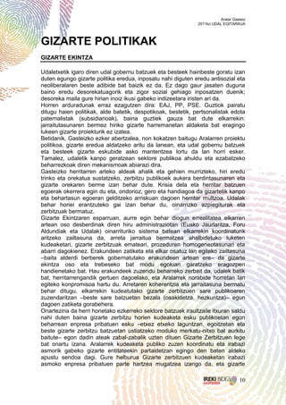 Aralar Gasteiz
                                                              2011ko UDAL EGITARAUA




GIZARTE POLITIKAK
GIZARTE EKINTZA

Udaletxetik igaro diren udal gobernu batzuek eta besteek hainbeste goratu izan
duten egungo gizarte politika eredua, inposatu nahi diguten eredu antisozial eta
neoliberalaren beste adibide bat baizik ez da. Ez dago gaur jasaten duguna
baino eredu desorekatuagorik eta zigor sozial gehiago inposatzen duenik;
desoreka maila gure hirian inoiz ikusi gabeko indizeetara iristen ari da.
Horren arduradunak erraz ezagutzen dira: EAJ, PP, PSE. Guztiok pairatu
ditugu haien politikak, alde batetik, despotikoak, bestetik, pertsonalistak edota
paternalistak (subsidiarioak), baina guztiek gauza bat dute elkarrekin:
jarraitutasunaren bermez hiriko gizarte harremanetan aldaketa bat eragingo
lukeen gizarte proiekturik ez izatea.
Betidanik, Gasteizko ezker abertzalea, non kokatzen baitugu Aralarren proiektu
politikoa, gizarte eredua aldatzeko aritu da lanean, eta udal gobernu batzuek
eta besteek gizarte eskubide asko mantentzea lortu da lan horri esker.
Tamalez, udaletik kanpo geratzean sektore publikoa ahuldu eta ezabatzeko
beharrezkoak diren mekanismoak abiarazi dira.
Gasteizko herritarren arteko aldeak ahalik eta gehien murrizteko, hiri eredu
trinko eta orekatua sustatzeko, zerbitzu publikoek aukera berdintasunaren eta
gizarte orekaren berme izan behar dute. Krisia dela eta herritar batzuen
egoerak okerrera egin du eta, ondorioz, gero eta handiagoa da gizartetik kanpo
eta behartasun egoeran gelditzeko arriskuan dagoen herritar multzoa. Udalak
behar horiei erantzuteko gai izan behar du, oinarrizko azpiegiturak eta
zerbitzuak bermatuz.
Gizarte Ekintzaren esparruan, aurre egin behar diogun errealitatea elkarren
artean oso desberdinak diren hiru administraziotan (Eusko Jaurlaritza, Foru
Aldundiak eta Udalak) oinarrituriko sistema batean elkarrekin koordinaturik
aritzeko zailtasuna da, arreta jarraitua bermatzea ahalbidetuko luketen
kudeaketari, gizarte zerbitzuak emateari, prozeduren homogeneotasunari eta
abarri dagokienez. Erakundeen zatiketa eta elkar osatuz lan egiteko zailtasuna
–baita alderdi berberek gobernatutako erakundeen artean ere– da gizarte
ekintza oso eta trebeseko bat modu egokian garatzeko eragozpen
handienetako bat. Hau erakundeek zuzendu beharreko zerbait da, udalek batik
bat, herritarrengandik gertuen dagoelako, eta Aralarrek norabide horretan lan
egiteko konpromisoa hartu du. Arretaren koherentzia eta jarraitasuna bermatu
behar ditugu, elkarrekin kudeatutako gizarte zerbitzuen sare publikoaren
zuzendaritzan –beste sare batzuetan bezala (osakidetza, hezkuntza)– egun
dagoen zatiketa gorabehera.
Onartezina da herri honetako ezkerreko sektore batzuek iraultzaile itxuran saldu
nahi duten baina gizarte zerbitzu horien kudeaketa esku publikoetan egon
beharrean enpresa pribatuen esku –etxez etxeko laguntzan, egoitzetan eta
beste gizarte zerbitzu batzuetan ustiatzeko moduko merkatu-nitxo bat aurkitu
baitute– egon dadin ateak zabal-zabalik uzten dituen Gizarte Zerbitzuen lege
bat onartu izana. Aralarrek kudeaketa publiko zuzen koordinatu eta irabazi
asmorik gabeko gizarte entitateekin partaidetzan egingo den baten aldeko
apustu sendoa dagi. Gure helburua Gizarte zerbitzuen kudeaketan irabazi
asmoko enpresa pribatuen parte hartzea mugatzea izango da, eta gizarte

                                                                                   10
 