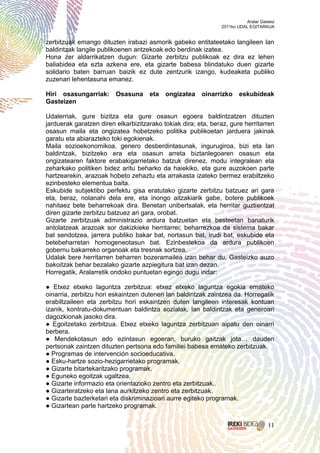 Aralar Gasteiz
                                                               2011ko UDAL EGITARAUA


zerbitzuak emango dituzten irabazi asmorik gabeko entitateetako langileen lan
baldintzak langile publikoenen antzekoak edo berdinak izatea.
Hona zer aldarrikatzen dugun: Gizarte zerbitzu publikoak ez dira ez lehen
baliabidea eta ezta azkena ere, eta gizarte babesa blindatuko duen gizarte
solidario baten barruan baizik ez dute zentzurik izango, kudeaketa publiko
zuzenari lehentasuna emanez.

Hiri osasungarriak:      Osasuna     eta   ongizatea    oinarrizko    eskubideak
Gasteizen

Udalerriak, gure bizitza eta gure osasun egoera baldintzatzen dituzten
jarduerak garatzen diren elkarbizitzarako tokiak dira; eta, beraz, gure herritarren
osasun maila eta ongizatea hobetzeko politika publikoetan jarduera jakinak
garatu eta abiarazteko toki egokienak.
Maila sozioekonomikoa, genero desberdintasunak, ingurugiroa, bizi eta lan
baldintzak, bizitzeko era eta osasun arreta biztanlegoaren osasun eta
ongizatearen faktore erabakigarrietako batzuk direnez, modu integralean eta
zeharkako politiken bidez aritu beharko da haiekiko, eta gure auzokoen parte
hartzearekin, arazoak hobeto zehaztu eta arrakasta izateko bermez erabiltzeko
ezinbesteko elementua baita.
Eskubide subjektibo perfektu gisa eratutako gizarte zerbitzu batzuez ari gara
eta, beraz, nolanahi dela ere, eta inongo aitzakiarik gabe, botere publikoek
nahitaez bete beharrekoak dira. Benetan unibertsalak, eta herritar guztientzat
diren gizarte zerbitzu batzuez ari gara, orobat.
Gizarte zerbitzuak administrazio ardura batzuetan eta besteetan banaturik
antolatzeak arazoak sor dakizkieke herritarrei; beharrezkoa da sistema bakar
bat sendotzea, jarrera publiko bakar bat, nortasun bat, irudi bat, eskubide eta
betebeharretan homogeneotasun bat. Ezinbestekoa da ardura publikoen
gobernu bakarreko organoak eta tresnak sortzea.
Udalak bere herritarren beharren bozeramailea izan behar du, Gasteizko auzo
bakoitzak behar bezalako gizarte azpiegitura bat izan dezan.
Horregatik, Aralarretik ondoko puntuetan egingo dugu indar:

● Etxez etxeko laguntza zerbitzua: etxez etxeko laguntza egokia emateko
oinarria, zerbitzu hori eskaintzen dutenen lan baldintzak zaintzea da. Horregatik
erabiltzaileen eta zerbitzu hori eskaintzen duten langileen interesak kontuan
izanik, kontratu-dokumentuan baldintza sozialak, lan baldintzak eta generoari
dagozkionak jasoko dira.
● Egoitzetako zerbitzua. Etxez etxeko laguntza zerbitzuan aipatu den oinarri
berbera.
● Mendekotasun edo ezintasun egoeran, buruko gaitzak jota… dauden
pertsonak zaintzen dituzten pertsona edo familiei babesa emateko zerbitzuak.
● Programas de intervención socioeducativa.
● Esku-hartze sozio-hezigarrietako programak.
● Gizarte bitartekaritzako programak.
● Eguneko egoitzak ugaltzea.
● Gizarte informazio eta orientazioko zentro eta zerbitzuak..
● Gizarteratzeko eta lana aurkitzeko zentro eta zerbitzuak.
● Gizarte bazterketari eta diskriminazioari aurre egiteko programak.
● Gizartean parte hartzeko programak.


                                                                                    11
 