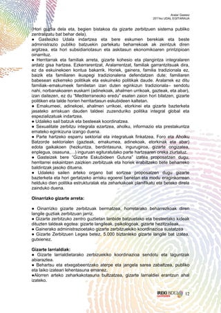 Aralar Gasteiz
                                                              2011ko UDAL EGITARAUA


(Hori guztia dela eta, begien bistakoa da gizarte zerbitzuen sistema publiko
zentralizatu bat behar dela).
● Gasteizko Udala indartzea eta bere eskumen berekiak eta beste
administrazio publiko batzuekin partekatu beharrekoak ak zeintzuk diren
argitzea, eta hori subsidiariotasun eta askitasun ekonomikoaren printzipioan
oinarrituz.
● Herritarrak eta familiak arreta, gizarte kohesio eta plangintza integralaren
ardatz gisa hartzea. Ezkerrarentzat, Aralarrentzat, familiak garrantzitsuak dira,
ez da eskuinekoen kontua bakarrik. Horiek, gainera, familia tradizionala ez,
baizik eta familiaren ikuspegi tradizionalena defendatzen dute; familiaren
babesean ezkerreko politikak eta eskuineko politikak daude. Aralarrek ez ditu
familiak–emakumeek familietan izan duten eginkizun tradizionala– sendotu
nahi, norbanakoaren euskarri (adinekoak, ahalmen urrikoak, gazteak, eta abar),
izan daitezen, ez du “Mediterraneoko eredu” esaten zaion hori bilatzen, gizarte
politiken eta talde horien herritartasun eskubideen kaltetan.
● Emakumeei, adinekoei, ahalmen urrikoei, etorkinei eta gizarte bazterketa
jasateko arriskuan dauden taldeei zuzenduriko politika integral global eta
espezializatuak indartzea.
● Udaleko sail batzuk eta besteeak koordinatzea.
● Sexualitate zerbitzu integrala ezartzea, aholku, informazio eta prestakuntza
emateko eginkizuna izango duena.
● Parte hartzeko esparru sektorial eta integratuak finkatzea, Foro eta Aholku
Batzorde sektorialen (gazteak, emakumea, adinekoak, etorkinak eta abar)
edota gaikakoen (hezkuntza, berdintasuna, ingurugiroa, gizarte ongizatea,
enplegua, osasuna,…) inguruan egituratutako parte hartzearen oreka ziurtatuz.
● Gasteizek bere “Gizarte Eskubideen Gutuna” izatea proposatzen dugu,
herritarrei eskaintzen zaizkien zerbitzuak eta horiek erabiltzeko bete beharreko
baldintzak jasoko dituena.
● Udaleko sailen arteko organo bat sortzea proposatzen dugu gizarte
bazterketa eta hori gertatzeko arrisku egoerei benetan eta modu eraginkorrean
helduko dien politika estrukturalak eta zeharkakoak planifikatu eta beteko direla
zainduko duena.

Oinarrizko gizarte arreta:

● Oinarrizko gizarte zerbitzuak bermatzea, horretarako beharrezkoak diren
langile guztiak zerbitzuan jarriz.
● Gizarte zerbitzuko zentro guztietan lanbide batzuetako eta besteetako kideak
dituzten taldeak egotea: gizarte langileak, psikologoak, gizarte hezitzaileak,…
● Gainerako administrazioetako gizarte zerbitzuekiko koordinazioa sustatzea
● Gizarte Zerbitzuen Legea betez, 5.000 biztanleko gizarte langile bat izatea,
gutxienez.

Gizarte larrialdiak:
● Gizarte larrialdietarako zerbizuekiko koordinazioa sendotu eta laguntzak
abiaraztea.
● Behartsu eta etxegabeentzako aterpe eta jangela sarea zabaltzea, publiko
eta laiko izateari lehentasuna emanez.
●Alorren arteko zeharkakotasuna bultzatzea, gizarte larrialdiei erantzun ahal
izateko.


                                                                                   12
 