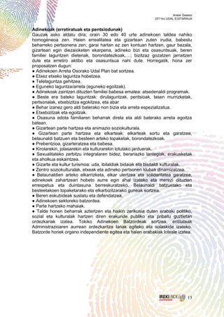 Aralar Gasteiz
                                                             2011ko UDAL EGITARAUA


Adinekoak (erretiratuak eta pentsiodunak)
Gauzak asko aldatu dira; orain 30 edo 40 urte adinekoen taldea nahiko
homogeneoa zen. Haien errealitatea eta gizartean zuten irudia, babestu
beharreko pertsonena zen; garai hartan ez zen kontuan hartzen, gaur bezala,
gizarteari egin diezaioketen ekarpena, adineko bizi eta osasuntsuak, beren
familiei laguntzen dietenak, borondatezkoak,…; bizitzaz gozatzen jarraitzen
dute eta erretiro aktibo eta osasuntsua nahi dute. Horregatik, hona zer
proposatzen dugun:
● Adinekoen Arreta Osorako Udal Plan bat sortzea.
● Etxez etxeko laguntza hobetzea.
● Telelaguntza gehitzea.
● Eguneko laguntza/arreta (eguneko egoitzak).
● Adinekoak zaintzen dituzten familiei babesa ematea: atsedenaldi programak.
● Beste era bateko laguntzak: dirulaguntzak, pentsioak, tasen murrizketak,
pertsonalak, etxebizitza egokitzea, eta abar
● Behar izanez gero aldi baterako non bizia eta arreta espezializatua.
● Etxebizitzak eta egoitzak.
● Osasuna edota familiaren beharrak direla eta aldi baterako arreta egoitza
batean.
● Gizartean parte hartzea eta animazio soziokulturala.
● Gizartean parte hartzea eta elkarteak: elkarteak sortu eta garatzea,
belaunaldi batzuen eta besteen arteko topaketak, borondatezkoak.
● Prebentzioa, gizarteratzea eta babesa.
● Kirolarekin, jolasarekin eta kulturarekin lotutako jarduerak.
● Sexualitateko zerbitzu integralaren bidez, berariazko lantegiak, erakusketak
eta aholkua eskaintzea.
● Gizarte eta kultur turismoa: uda, ibilaldiak bidaiak eta bisitaldi kulturalak.
● Zentro soziokulturalak, etxeak eta adineko pertsonen klubak dinamizatzea.
● Belaunaldien arteko elkarrizketa, elkar ulertzea eta solidaritatea garatzea,
adinekoek zahartzeari hobeto aurre egin ahal izateko eta merezi dituzten
errespetua eta duintasuna berreskuratzeko. Belaunaldi batzuetako eta
besteetakoen topaketarako eta elkarbizitzarako guneak sortzea.
● Beren eskubideak sustatu eta defendatzea.
● Adinekoen sektoreko batzordea.
● Parte hartzeko mahaiak.
● Talde honen beharrak aztertzen eta haikin zerikusia duten erabaki politiko,
sozial eta kulturalak hartzen diren erakunde publiko eta pribatu guztietan
ordezkariak izatea. Tokiko Adinekoen Batzordeak sortzea, entitateak
Administrazioaren aurrean ordezkaritza lanak egiteko eta solaskide izateko.
Batzorde horiek organo independiente egitea eta haien erabakiak lotesle izatea.




                                                                                  13
 