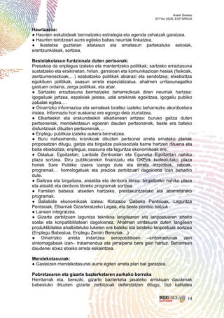 Aralar Gasteiz
                                                              2011ko UDAL EGITARAUA


Haurtzaroa:
● Haurren eskubideak bermatzeko estrategia eta agenda zehatzak garatzea.
● Haurren txirotzeari aurre egiteko babes neurriak finkatzea.
● Ikastetxe guztietan aitatasun eta amatasun partekatuko eskolak,
erantzunkideak, sortzea.

Bestelakotasun funtzionala duten pertsonak:
Presakoa da enplegua izateko eta mantentzeko politikak; sartzeko erraztasuna
sustatzeko eta eraikinetan, hirian, garraioan eta komunikazioan hesiak (fisikoak,
zentzumenezkoak,…) ezabatzeko politikak abiarazi eta sendotzea; etxebizitza
egokituen politikak, osasun arreta espezializatua, ahalmen urritasunagatiko
gastuen ordaina, zerga politikak, eta abar.
● Sartzeko erraztasuna bermatzeko beharrezkoak diren neurriak hartzea:
igogailuak jartzea, espaloiak jaistea, udal eraikinak egokitzea, igogailu publiko
zabalak egitea,…
● Oinarrizko informazioa eta seinaleak braillez izateko beharrezko akordioetara
iristea. Informazio hori euskaraz ere egongo dela ziurtatzea.
● Elkarteekin eta erakundeekin elkarlanean aritzea: buruko gaitza duten
pertsonenak, mendekotasun egoeran dauden pertsonanak, beste era bateko
disfuntzioak dituzten pertsonenak,…
● Enplegu publikoa izateko aukera bermatzea.
● Buru nahasmendu kronikoak dituzten pertsonei arreta emateko planak
proposatzen ditugu, gaitze eta birgaitze psikosoziala barne hartzen dituena eta
baita etxebizitza, enplegua, osasuna eta laguntza ekonomikoak ere.
● Ostatua: Egoitzetan, Lanbide Zentroetan eta Eguneko Egoitzetan nahiko
plaza sortzea. Diru publikoarekin finantzatu eta GKEek kudeatutako plaza
horiek Sare Publiko izaera izango dute eta arreta irizpideak, ratioak,
programak… homologatuak eta prezioa zerbitzuari dagokiona izan beharko
dute.
● Gaitzea eta birgaitzea, aisialdia eta denbora librea: birgaitzeko nahiko plaza
eta aisialdi eta denbora libreko programak sortzea.
● Familien babesa: atseden hartzeko, prestakuntzarako eta abarretarako
programak.
● Baliabide ekonomikoak izatea: Kotizazio Gabeko Pentsioak, Laguntza
Pentsioak, Elbarriak Gizarteratzeko Legea, eta beste pentsio batzuk .
● Lanean integratzea.
● Gizarte zerbitzuen laguntza teknikoa langilearen eta lanpostuaren arteko
soslai eta konpatibilitateari dagokienez. Ahalmen urritasuna duten langileen
produktibitatea ahalbidetuko luketen era bateko eta besteko lanpostuak sortzea
(Enplegu Babestua, Enplegu Zentro Bereziak…)
● Oinarrizko arreta indartzea seropositiboen –sintomadunak zein
sintomagabeak izan– tratamendua eta jarraipena bere gain hartuz. Beharrean
daudenei etxez etxeko arreta eskaintzea.

Mendekotasunak:
● Gasteizen mendekotasunei aurre egiten arreta plan bat garatzea.

Pobretzearen eta gizarte bazterketaren aurkako borroka
Herritarrak eta, bereziki, gizarte bazterketa jasateko arriskuan daudenak
babestuko dituzten gizarte zerbitzuak defendatzen ditugu, bizi kalitatea


                                                                                   14
 