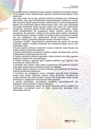 Aralar Gasteiz
                                                             2011ko UDAL EGITARAUA


oinarrizko beharrak estaltzetik harago sustatuko dituztenak, eta gizarte sistema
honek eragiten dituen desberdintasun egoeren sustraiak kritikoki agerian utziko
dituztenak.
Ezin dugu onartu eta ez dugu onartzen pertsonen pobretzea ezin saihestuzko
gaitza denik. Gaur egun bizi baldintzak kolokan jartzearen ondorioa da, horrek,
bitan banaturik dagoen gizarte honetan, biztanle kopuru handi bat segurtasunik
gabeko eta ahultasuneko egoera batera eraman baitu. Gaur egun pobretzeak
eta gizarte bazterketak beste ezaugarri batzuk ditu, berriz ere emakumezko
ezaugarriak, partekatu gabeko familia kargak dituzten emakumeak, iraupen
luzeko langabeziarekin eta langabetuen babes urriarekin zerikusia duten
ezaugarriak, eta azkenean, nahikoa ez den gizarte babes batekin, gizartearen
eta administrazioen pobretze erlatibo eta babesik gabera daramana, pobretze
larri eta erabatekora; buru gaixotasunak dituzten pertsonen ezaugarriak,
etorkinen multzoa, gutxieneko pentsioak dituzten adinekoen multzoa…
Testuinguru honetan, erakundearteko planteamendu bat eginez eta bereziki
Gasteizko udalean, hurbileko erakundea eta erkidego-ikuspegia duena, zera
proposatzen dugu:
● Euskal gizarte zerbitzuen sistemaren barruan erakunde maila batzuen eta
besteen arteko koordinazioa hobetzea.
● Gizarte zerbitzuekiko erantzukizun publikoa mugatu eta betearaztea, ekimen
pribatuarekiko anbiguitatea alde bat utziz.
● Gizarte zerbitzuak pertsonen eguneroko bizitza erraztuko eta ohiko inguruan
gelditzea ziurtatuko den eran egituratzea.
● Gizarte zerbitzuei dagokien gastu publikoa gehitzea gure inguruko herri
aurreratuenen mailara iritsi arte.
● Gizartean esku hartzen duten gizarte mugimenduen eta gobernuz kanpoko
erakundeen gizarte ekimen solidarioa sustatu eta babestea.
● Udalaren gizarte zerbitzuen hornidura hobetzea, giza baliabidei eta baliabide
material eta teknikoei dagokienez.
● Familiaren eta erkidegoaren ehuna babesteko gero eta joera handiagoa
izango duten gizarte zerbitzuak eratzea, bizitza pertsonala, familiakoa eta
lanekoa bateratu ahal izatea sustatuz; gizonen eta emakumeen arteko aukera
berdintasuna; enpleguaren sorkuntza eta tokiko garapena.
● Gizarte zerbitzuetan, zeharbidezko kudeaketa dutenetanbereziki, lan
ibilbidearen eta lan baldintzen kalitatea hobetzea.
● Kontratu eta lizitazioetan gizarte eta genero klausulak sartzea, langileen lan
baldintzetan murrizketarik gerta ez dadin, emakumeak gehiengoa diren
sektoreetan batik bat.




                                                                                  15
 
