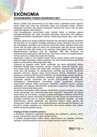 Aralar Gasteiz
                                                                  2011ko UDAL EGITARAUA




EKONOMIA
EKONOMIAREN TOKIKO IKUSPUNTU BAT

Mundu mailako krisi ekonomikoa ez da tokiko krisia, unibertsala baizik, egiturari
berari eragin dion krisia eta, historiaren beste une batzuetan bezala, sistema
kapitalista oinarritzen den gizarte kontraesan sakonak eta izaera argi eta garbi
patriarkala agerian uzten dituena.
Gure burujabetasun ekonomikorik ezak, besteak beste, bi estatuen egoera
sozioekonomikoaren eta haiek, Europako testuinguru ekonomiko eta politikoan,
krisialditik ateratzeko darabiltzaten neurrien mende egonarazten digu, neurri handi
batean.
Krisiaren egoera hau botere publikoek ahazturik edo ezkutaturik zegoen errealitate
bat ateratzen ari da argitara: benetako pobretasun maila. Hamalau urtez bizi izan
den etengabeko oparotasun eta hazkunde ekonomiko aldian pobretze tasak iraun
izanak argi eta garbi uzten du arazo hori konpontzeko egin den apustu politikoa
oso ahula izan dela. Aldi horrek ez du pobretze maila jaisteko balio izan, aitzitik,
desberdintasuna handitzea lortu da, biztanleen %80 aski dirudunen eta
pobretasunaren atalasearen azpitik bizi den %20 horren artean; eta desberdintasun
horrek, berriz ere, emakumeei eragin die bereziki.
Oparotasun urteak ez dira baliatu Euskal Herriko gizarte babes maila Europako
beste herrialde batzuenen mailara jasotzeko. Eta orain krisiak pertsona eta familia
askoren sufrikarioaren bidez pagarazten digu.
Aukerarik ez dagoela, oreka berdin jarraitzean eta neurri ekonomiko batzuk
aldatzean datzala dioen mezuaren aurrean, Aralarren ustea da ezkerrak ezetz
esan behar duela, oldartu egin behar dela. Horregatik, Aralarrek politika egiteko
modu berri bat eskatzen du, planteamendu berrietan eta errezeta ekonomiko
berrietan oinarritua. Egungo eredu ekonomikoaren oinarria aberatsenei zergak
arintzea da, gizarte zerbitzu guztiak pribatizatu eta kontzertatzea, gizarte zerbitzuak
finantzatzeko ordainketa partekatua erabiltzea, garraio politika errepideak eta
errepideak egitean oinarritzea eta luxuzko kultura-politika bat sustatzea,
aberastasuna birbanatzearen ikusmoldea, krisiak zapaldutako pertsonen
urgentziazko babesa, edota ingurugiroa babesteko, kalitateko garraio publikoa
bultzatzeko eta garapen ekonomikoan generoaren ikuspuntua kontuan hartzeko
zantzurik txikiena alde batera utziz.
Generoaren ikuspegidun tokiko garapen iraunkorrean egungo ereduaren eta eredu
horrek gizonengan eta emakumeengan duen eraginaren diagnostiko bat eginez
abiatu behar da. Era berean, enplegua sortzeko estrategiak erabiltzea beharrezkoa
izateaz gainera, espiritu ekintzailea ezartzeko neurriak hartzea ere beharrezkoa da,
enplegua aurkitzea eta lan merkatu aldakorrera egokitzea errazteko, eta baita
diskriminazioa, gizarte bazterketa, eta ekonomia sistema honek gizonen eta
emakumeen artean ezartzen dituen desberdintasun estrukturalak borrokatzea, eta
ekonomia soziala sustatzea ere. Konpromiso hau aurrera eraman ahal izateko
ondoko jarduerak garatuko ditugu:

Enplegua lortzea errazteko jarduera
● Gasteizko langabezia egoeraren diagnostikoa eta sailkapena, generoa, adina,
auzoa, prestakuntza maila eta abar kontuan hartuta.
● Lanbide prestakuntzako politika batzuk dezentralizatu eta Gasteiza ekartzea,
eskualde, probintzia eta/edo autonomia mailako jarduera planen barruan.



                                                                                       16
 