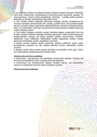 Aralar Gasteiz
                                                                 2011ko UDAL EGITARAUA


● Lana lortzeko zailtasun handienak dituzten pertsona taldeei (ekoizpen sistematik
atera ziren emakumeak, bestelakotasun funtzionala duten pertsonak, gazteak, 45
urtez gorakoak, iraupen luzeko langabetuak, etorkinak,…) politika aktibo guztietan
lehentasuna ematea, kontratatzeko laguntzak barne.
● Toki mailako politika integralak abiaraztea (enplegu planak), langabetuak lan
munduan sartzeko beharrezkoak diren zerbitzu guztiak barne, hasi prestakuntzatik
eta lan munduan sartzen laguntzeko bitartekaritzaraino, lanbide orientazioa tartean
dela, Foru Aldundiekin eta Eusko Jaurlaritzarekin kontzertaturiko politiken bidez eta
nahiko baliabide izanez.
● Toki mailan enplegua sortzeko aukera handiena dagoen esparruetan lana eta
lanbide heziketa elkartuko lituzketen politikak abiaraztea. Tokiko Administrazioaren
proiektuetarako enplegu eta tokiko garapen gaietan konkurrentzia “lehiakor”
delakoaren irudia ezabatzea. Baliabideak irizpide objektiboen arabera banatu
behar dira (biztanleak, errenta, langabezia, eta abar).
● Irabazi asmorik gabeko gizarte ekimenak enplegu publikoko planen bidez
kontrataturiko pertsonei lan eta soldata baldintza duinak eskaintzeko kontrol
zorrotza.
● Bertako denda txikiei eustea gizarte kohesioa mantentzeko modu gisa. Eredu
hori defendatzea merkataritza gune handien ordez.

Jarduera ekonomikoa sustatzea
● Generoaren, ingurugiroaren eta gizartearen ikuspuntutik garapen orekatua eta
iraunkorra errespetatzen duten enpresa ekimenak babestea.
● Autonomoei eta mikroenpresei babesa emateko planak, lan harremanen
esparruan integratzea eta beren arteko lankidetza sustatuz.

Gizarte ekonomia babestea




                                                                                      17
 