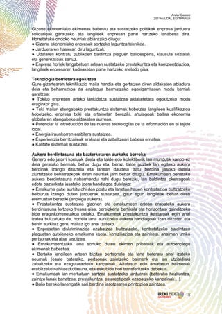 Aralar Gasteiz
                                                                2011ko UDAL EGITARAUA


Gizarte ekonomiako ekimenak babestu eta sustatzeko politikak enpresa jarduera
solidarioak garatzeko eta langileek enpresan parte hartzeko lanabesa dira.
Horretarako ondoko neurriak abiaraziko ditugu:
● Gizarte ekonomiako enpresak sortzeko laguntza teknikoa.
● Jardueraren hasieran diru laguntzak.
● Udalaren kontratu publikoen baldintza pleguen balioespena, klausula sozialak
eta generozkoak sartuz.
● Enpresa horiek langabetuen artean sustatzeko prestakuntza eta kontzientziazioa,
langileek enpresaren kudeaketan parte hartzeko metodo gisa.

Teknologia berrietara egokitzea
Gure gizartearen teknifikazio maila handia eta gertatzen diren aldaketen abiadura
dela eta beharrezkoa da enplegua bermatzeko egokigarritasun modu berriak
garatzea:
● Tokiko enpresen arteko lankidetza sustatzea aldaketetara egokitzeko modu
eraginkor gisa.
● Toki mailan etengabeko prestakuntza sistemak hobetzea langileen kualifikazioa
hobetzeko, enpresa txiki eta ertainetan bereziki, ahulagoak baitira ekonomia
globalaren etengabeko aldaketen aurrean.
● Potenciar la introducción de las nuevas tecnologías de la información en el tejido
local.
● Energia iraunkorren erabilera sustatzea.
● Esperientzia berritzaileak erakutsi eta zabaltzeari babesa ematea.
● Kalitate sistemak sustatzea.

Aukera berdintasuna eta bazterketaren aurkako borroka
Genero edo jatorri kontuak direla eta talde edo kolektiborik lan mundutik kanpo ez
dela geratuko bermatu behar dugu eta, beraz, talde guztiek lan egiteko aukera
berdinak izango dituztela eta lanean daudela tratu berdina jasoko dutela
ziurtatzeko beharrezkoak diren neurriak jarri behar ditugu. Emakumeen benetako
aukera berdintasuna nabarmendu nahi dugu bereziki, lan baldintza okerragoak
edota bazterketa jasateko joera handiagoa dutelako:
● Emakume gutxi aurkitu ohi den postu eta lanetan hauen kontratazioa bultzatzeko
helburua izango duten jarduerak sustatzea, gaur egun langileak behar diren
eremuetan bereziki (enplegu aukera).
● Prestakuntza sustatzea gizonen eta emakumeen artean erabateko aukera
berdintasuna lortzeko tresna gisa, bereizkeria bertikala eta horizontala gainditzeko
bide eraginkorrenetakoa delako. Emakumeek prestakuntza ikastaroak egin ahal
izatea bultzatuko da, horrela lana aurkitzeko aukera handiagoak izan ditzaten eta
behin aurkituz gero, mailaz igo ahal izateko.
● Enpresetan diskriminazioa ezabatzea bultzatzeko, kontratatzeko baldintzen
pleguetan gutxieneko emakume kuota, kontziliazioa eta zainketa, ahalmen urriko
pertsonak eta abar jasotzea.
● Emakumeentzako lana sortuko duten ekimen pribatuak eta autoenplegu
ekimenak babestea.
● Bertako langileen artean bizitza pertsonala eta lana bateratu ahal izateko
neurriak (esate baterako, pertsonak zaintzeko baimenk eta lan utzialdiak)
zabaltzeko eta ezagutarazteko kanpainak. Aitatasun edo amatasun baimenak
erabiltzeko nahitaezkotasuna, eta eskubide hori transferitzeko debekua.
● Emakumeak lan merkatuan sartzea sustatzeko jarduerak (baterako hezkuntza,
zaintze lanak banatzea, prestakuntza, estereotipoak ezabatzeko kanpainak…).
● Balio bereko lanengatik sari berdina jasotzearen printzipioa zaintzea.

                                                                                     18
 