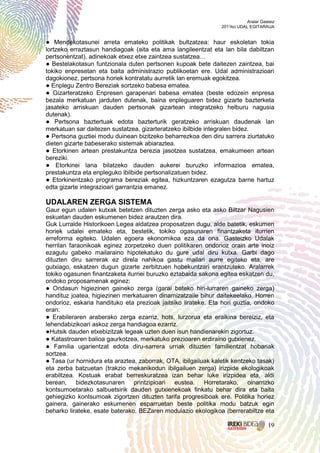 Aralar Gasteiz
                                                                2011ko UDAL EGITARAUA


● Mendekotasunei arreta emateko politikak bultzatzea: haur eskoletan tokia
lortzeko erraztasun handiagoak (aita eta ama langileentzat eta lan bila dabiltzan
pertsonentzat), adinekoak etxez etxe zaintzea sustatzea…
● Bestelakotasun funtzionala duten pertsonen kupoak bete daitezen zaintzea, bai
tokiko enpresetan eta baita administrazio publikoetan ere. Udal administrazioari
dagokionez, pertsona horiek kontratatu aurretik lan eremuak egokitzea.
● Enplegu Zentro Bereziak sortzeko babesa ematea.
● Gizarteratzeko Enpresen garapenari babesa ematea (beste edozein enpresa
bezala merkatuan jarduten dutenak, baina enpleguaren bidez gizarte bazterketa
jasateko arriskuan dauden pertsonak gizartean integratzeko helburu nagusia
dutenak).
● Pertsona baztertuak edota bazterturik geratzeko arriskuan daudenak lan
merkatuan sar daitezen sustatzea, gizarteratzeko ibilbide integralen bidez.
● Pertsona guztiei modu duinean bizitzeko beharrezkoa den diru sarrera ziurtatuko
dieten gizarte babeserako sistemak abiaraztea.
● Etorkinen artean prestakuntza berezia jasotzea sustatzea, emakumeen artean
bereziki.
● Etorkinei lana bilatzeko dauden aukerei buruzko informazioa ematea,
prestakuntza eta enpleguko ibilbide pertsonalizatuen bidez.
● Etorkinentzako programa bereziak egitea, hizkuntzaren ezagutza barne hartuz
edta gizarte integrazioari garrantzia emanez.

UDALAREN ZERGA SISTEMA
Gaur egun udalen kutxak betetzen dituzten zerga asko eta asko Biltzar Nagusien
eskuetan dauden eskumenen bidez arautzen dira.
Guk Lurralde Historikoen Legea aldatzea proposatzen dugu, alde batetik, eskumen
horiek udalei emateko eta, bestetik, tokiko ogasunaren finantzaketa iturrien
erreforma egiteko. Udalen egoera ekonomikoa eza da ona. Gasteizko Udalak
herrilan faraonikoak eginez zorpetzeko duen politikaren ondorioz orain arte inoiz
ezagutu gabeko mailaraino hipotekatuko du gure udal diru kutxa. Garbi dago
dituzten diru sarrerak ez direla nahikoa gastu mailari aurre egiteko eta, are
gutxiago, eskatzen dugun gizarte zerbitzuen hobekuntzari erantzuteko. Aralarrek
tokiko ogasunen finantzaketa iturriei buruzko eztabaida sakona egitea eskatzen du,
ondoko proposamenak eginez:
● Ondasun higiezinen gaineko zerga (garai bateko hiri-lurraren gaineko zerga)
handituz joatea, higiezinen merkatuaren dinamizatzaile bihur daitekeelako. Horren
ondorioz, eskaria handituko eta prezioak jaitsiko lirateke. Eta hori guztia, ondoko
eran:
● Erabileraren araberako zerga ezarriz, hots, lurzorua eta eraikina bereiziz, eta
lehendabizikoari askoz zerga handiagoa ezarriz.
●Hutsik dauden etxebizitzak legeak uzten duen isun handienarekin zigortuz.
● Katastroaren balioa gaurkotzea, merkatuko prezioaren erdiraino gutxienez.
● Familia ugarientzat edota diru-sarrera urriak dituzten familientzat hobariak
sortzea.
● Tasa (ur hornidura eta araztea, zaborrak, OTA, ibilgailuak kaletik kentzeko tasak)
eta zerba batzuetan (trakzio mekanikodun ibilgailuen zerga) irizpide ekologikoak
erabiltzea. Kostuak erabat berreskuratzea izan behar luke irizpidea eta, aldi
berean, bidezkotasunaren printzipioari eustea. Horretarako, oinarrizko
kontsumoetarako salbuetsirik dauden gutxienekoak finkatu behar dira eta baita
gehiegizko kontsumoak zigortzen dituzten tarifa progresiboak ere. Politika horiez
gainera, gainerako eskumenen esparruetan beste politika modu batzuk egin
beharko lirateke, esate baterako, BEZaren modulazio ekologikoa (berrerabiltze eta

                                                                                     19
 