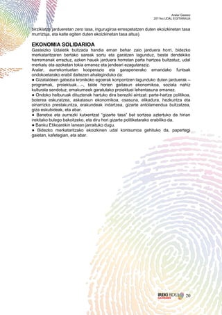 Aralar Gasteiz
                                                                2011ko UDAL EGITARAUA


birziklatze jardueretan zero tasa, ingurugiroa errespetatzen duten ekoizkinetan tasa
murriztua, eta kalte egiten duten ekoizkinetan tasa altua).

EKONOMIA SOLIDARIOA
Gasteizko Udaletik bultzada handia eman behar zaio jarduera horri, bidezko
merkataritzaren bertako sareak sortu eta garatzen lagunduz, beste dendekiko
harremanak erraztuz, azken hauek jarduera horretan parte hartzea bultzatuz, udal
merkatu eta azoketan tokia emanez eta jendeari ezagutaraziz.
Aralar, aurrekontuetan kooperazio eta garapenerako emandako funtsak
ondokoetarako erabil daitezen ahaleginduko da:
● Gizataldeen gabezia kronikoko egoerak konpontzen lagunduko duten jarduerak –
programak, proiektuak…–, talde horien gaitasun ekonomikoa, soziala nahiz
kulturala sendotuz, emakumeek garatutako proiektuei lehentasuna emanez.
● Ondoko helburuak dituztenak hartuko dira bereziki aintzat: parte-hartze politikoa,
boterea eskuratzea, askatasun ekonomikoa, osasuna, elikadura, hezkuntza eta
oinarrizko prestakuntza, erakundeak indartzea, gizarte antolamendua bultzatzea,
giza eskubideak, eta abar.
● Banetxe eta aurrezki kutxentzat “gizarte tasa” bat sortzea aztertuko da hirian
irekitako bulego bakoitzeko, eta diru hori gizarte politiketarako erabiliko da.
● Banku Etikoarekin lanean jarraituko dugu.
● Bidezko merkataritzako ekoizkinen udal kontsumoa gehituko da, papertegi
gaietan, kafetegian, eta abar.




                                                                                     20
 