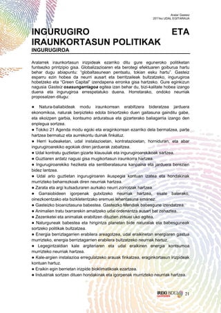 Aralar Gasteiz
                                                               2011ko UDAL EGITARAUA




INGURUGIRO                                                                 ETA
IRAUNKORTASUN POLITIKAK
INGURUGIROA

Aralarrek iraunkortasun irizpideak ezarriko ditu gure eguneroko politiketan
funtsezko printzipio gisa. Globalizazioaren eta berotegi efektuaren goiburua hartu
behar dugu abiapuntu: “globaltasunean pentsatu, tokian esku hartu”. Gasteiz
esparru ezin hobea da neurri ausart eta berritzaileak bultzatzeko, ingurugiroa
hobetzeko eta “Green Capital” izendapena erronka gisa hartzeko. Gure eginkizun
nagusia Gasteiz osasungarriagoa egitea izan behar du, bizi-kalitate hobea izango
duena eta ingurugiroa errespetatuko duena. Horretarako, ondoko neurriak
proposatzen ditugu:

● Natura-baliabideak modu iraunkorrean erabiltzera bideratzea jarduera
ekonomikoa, naturak berpizteko edota birsortzeko duen gaitasuna gainditu gabe,
eta ekoizpen garbia, kontsumo arduratsua eta gizarterako baliagarria izango den
enplegua sortzea.
● Tokiko 21 Agenda modu egoki eta eraginkorrean ezarriko dela bermatzea, parte
hartzea bermatuz eta aurrekontu duinak finkatuz.
● Herri kudeaketan, udal instalazioetan, kontratazioetan, horniduran, eta abar
ingurugiroarekiko egokiak diren jarduerak zabaltzea.
● Udal kontratu guztietan gizarte klausulak eta ingurugiroarekikoak sartzea.
● Guztiaren ardatz nagusi gisa mugikortasun iraunkorra hartzea.
● Ingurugiroarekiko heziketa eta sentiberatasuna kanpaina eta jarduera berezien
bidez lantzea.
● Udal arlo guztietan ingurugiroaren ikuspegia kontuan izatea eta hondakinak
murrizteko beharrezkoak diren neurriak hartzea.
● Zarata eta argi kutsaduraren aurkako neurri zorrotzak hartzea.
● Garraiobideen igorpenak gutxitzeko neurriak hartzea, esate baterako,
oinezkoentzako eta bizikletentzako eremuei lehentasuna emanez.
● Gasteizko bioaniztasuna babestea. Gasteizko Mendiak babesgune izendatzea.
● Animalien tratu txarrarekin amaitzeko udal ordenantza ausart bat zehaztea.
● Zezenketei eta animaliak erabiltzen dituzten zirkuei uko egitea.
● Naturguneak babestea eta hirigintza planetan bide naturalak eta babesguneak
sortzeko politikak bultzatzea.
● Energia berriztagarrien erabilera areagotzea, udal eraikinetan energiaren gastua
murrizteko, energia berriztagarrien erabilera bultzatzeko neurriak hartuz.
● Legegintzaldian kale argiteriaren eta udal eraikinen energia kontsumoa
murrizteko neurriak hartzea.
● Kale-argien instalazioa erregulatzeko arauak finkatzea, eraginkortasun irizpideak
kontuan hartuz.
● Eraikin egin berrietan irizpide bioklimatikoak ezartzea.
● Industriak sortzen dituen hondakinak eta igorpenak murrizteko neurriak hartzea.



                                                                                    21
 
