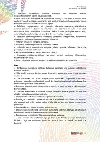 Aralar Gasteiz
                                                                2011ko UDAL EGITARAUA


● Kanpoko berogailuen erabilera arautzea, epe laburrean erabat
desagertaraztearen aldeko apustua eginez.
● Udal horniduran: transgenikorik ez onartzea, haztegi hornitzaileei animalien tratu
oneko irizpideak exijitzea, nekazaritza eta abelzaintza ekologikoa aukeratu duten
hurbileko hornitzaileen aldeko apustua egitea
● Telefonia mugikorrerako eta gainerako elementu elektromagnetikoetarako
antenen (picoantena direlakoak) instalazioa eta potentzia arautuko duen udal
ordenantza baten onespena bultzatzea, prekauzioaren printzipioa erabiliz eta,
nolanahi dela ere, haien igorpena cm2ko 0,1 mikrobatiora mugatuz.
● Instalazio elektromagnetikoak ezartzeko baimenen, jarraipenaren, kontrolaren
eta abarren kudeaketa ingurugiro sailean elkartzea.
● Antenak hirigunetik kanpora ateratzea.
● Instalazio elektromagnetikoen udal mapa sortzea.
● Instalazio elektromagnetikoen eraginik gabeko guneak definitzea: plaza eta
parkeak, ikastetxeak, eritetxeak…
● Picoantena direlakoen instalazioen udal kontrola.
● Instalazio elektromagnetikoen igorpenen kontrol publikoak, EHUarekiko
hitzarmen baten bidez.
● Hiriko ibilgailuek sortutako karbono dioxidoaren igorpenak kontrolatzea.

Ura
● Kontsumoa murrizteko politikak bultzatuz jarraitzea eta eskaria kudeatzeko
neurriak finkatzea.
● Udal eraikinetako ur kontsumoaren ikuskaritza egitea eta zuzentzeko neurriak
ezartzea.
● Ura aurrezteko eta modu eraginkorrean erabiltzeko programak abiaraztea,
eskariaren inguruko planifikazio irizpideak kontuan izatea eta erakunde ekonomiko
eta sozialen parte-hartzea sustatzea.
● Banaketa sareak izan ditzakeen galerak murriztuz jarraitzea eta ur zikin araztuak
berrerabiltzea.
● Sarearen sektoretzea bultzatzea, galerak murriztu, aberiak gutxitu eta sortzen
dituzten kalte eta ondorioak murrizteko.
● Uraren kalitatea berreskuratzeko programak bultzatzea.
● Darabilgun uraren ziklo osoa kontrolatzea, arazgailuen funtzionamendua aztertuz
eta ingurugiroari egiten zaion kaltea ahalik eta gehien murrizteko hobekuntzak
planteatuz.
● Ureztatzeko euri uraren erabilera aintzat hartzea.
● Eraikin publiko guztietako komunetan aurrezteko sistemak ezartzea eta etxeetan
eta enpresa pribatuetan horien erabilera bultzatzea.
● Berdeguneak ureztatzeko Otazuko arazgailuaz baliatzea.
● Auzo berrietan eta erreformak egingo diren auzo finkatuetan uren kanalizazio
hirukoitza egin ote daitekeen aztertzea: gorozki urak, ur zikinak eta euri ura
bereiziz.




                                                                                     22
 