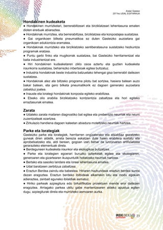 Aralar Gasteiz
                                                               2011ko UDAL EGITARAUA


Hondakinen kudeaketa
● Hondakinen murrizketari, berrerabiltzeari eta birziklatzeari lehentasuna ematen
dioten ereduak abiaraztea.
● Hondakinak murriztea, eta berrerabiltzea, birziklatzea eta konpostajea sustatzea.
● Gai organikoen bilketa pneumatikoa ez duten Gasteizko auzoetara gai
organikoen edukiontzia eramatea.
● Hondakinak murrizteko eta birziklatzeko sentiberatasuna sustatzeko hezkuntza
programak eratzea.
● Puntu garbi finko eta mugikorrak sustatzea, bai Gasteizko herritarrentzat eta
baita industrientzat ere.
● Hiri hondakinen kudeaketaren ziklo osoa aztertu eta guztien kudeaketa
iraunkorra sustatzea, beharrezko inbertsioak egitea bultzatuz.
● Industria hondakinak beste industria batzuetako lehengai gisa berrerabil daitezen
sustatzea.
● Hondakinak atez ate biltzeko programa pilotu bat sortzea, hasiera batean auzo
bakar batean, eta gero bilketa pneumatikorik ez dagoen gainerako auzoetara
zabalduz joatea.
● Inauste eta lorategi hondakinak konposta egiteko erabiltzea.
● Etxeko olio erabilia birziklatzeko kontzientzia zabaltzea eta hori egiteko
erraztasunak ematea.

Zarata
● Udaleko zarata mailaren diagnostiko bat egitea eta prebentzio neurriak eta neurri
zuzentzaileak ezartzea.
● Zirkulazio handiena dagoen kaleetan abiadura moteltzeko neurriak hartzea.

Parke eta lorategiak
Gasteizko parke eta lorategiek, herritarren ongizaterako eta aisialdiaz gozatzeko
guneak diren aldetik, arreta berezia eskatzen dute haien erabilera sustatu eta
aprobetxatzeko eta, aldi berean, gogoan izan behar da lurzoruaren artifizialtzea
gerarazteko elementuak direla.
● Berdeguneen kudeaketa iraunkor eta ekologikoa bultzatzea.
● Parke eta lorategien egoerari buruzko azterketak egitea eta ekologiaren,
generoaren eta gizartearen ikuspuntutik hobetzeko neurriak hartzea.
● Bertako eta sasoiko landare eta loreei lehentasuna ematea.
● Udal baratzeen zerbitzua zabaltzea.
● Eraztun Berdea zaindu eta babestea. Hiriaren hazkundeak eraztun berdea suntsi
dezan eragoztea. Eraztun berdeko ibilbideak elkarrekin lotu eta modu egokian
adieraztea, zenbait eguneko ibilaldiak asmatuz.
● Hiriko parkeak azpiegitura edo birkalifikatze proiektuen mende eror daitezen
eragoztea. Arriagako parkea ukitu gabe mantentzearen aldeko apustua egiten
dugu, azpiegiturak direla eta murrizteko asmoaren aurka.




                                                                                    23
 