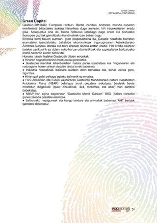 Aralar Gasteiz
                                                                2011ko UDAL EGITARAUA


Green Capital
Gasteiz 2012rako Europako Hiriburu Berde izendatu ondoren, mundu osoaren
erreferente bihurtzeko aukera historikoa dugu aurrean, hiri iraunkorraren eredu
gisa. Abiapuntua ona da, baina helburua urrutiago dago orain eta sortutako
itxaropen guztiak gainditzeko handinahiak izan behar dugu.
Erronka berri hauen aurrean, gure proposamena da, Gasteiz norabide horretan
eramateko izendatutako baliabide ekonomikoak Ingurugiroaren Azterketarako
Zentroak kudeatu ditzala eta hark erabaki dezala zertan erabili. Hiri eredu iraunkor
batekin zerikusirik ez duten esku-hartze urbanistikoak eta azpiegiturak bultzatzeko
erabil daitezen ekidin behar da.
Honako hauek lirateke Gasteizek dituen erronkak:
● Hiriaren hegoalderanzko hazkundea geraraztea.
● Gasteizko mendiak lehenbailehen natura parke izendatzea eta hirigunearen eta
naturagune horren artean dauden landa lurrak babestea.
● Industria hondakinak ibaietara isurtzen diren behatzea eta, behar izanez gero,
zigortzea.
● Hirian golf zelai gehiago egiteko baimenik ez ematea.
● Foru Aldundiari eta Eusko Jaurlaritzari Gasteizko Mendietarako Natura Baliabideen
Antolaketa Plana (NBAP) behingoz amai dezatela eskatzea, besteak beste
motordun ibilgailuak (quad direlakoak, 4x4, motorrak, eta abar) han sartzea
debekatuz.
● NBAP hori egina dagoenean “Gasteizko Mendi Garaien” BBG (Babes bereziko
gunea) izenda dezatela eskatzea.
● Salburuako hezeguneak eta hango landare eta animaliak babestea, AHT bertatik
igarotzea debekatuz




                                                                                     24
 
