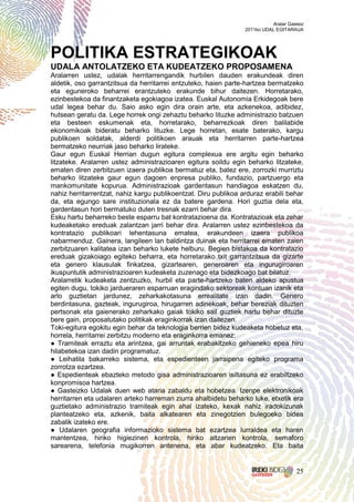 Aralar Gasteiz
                                                                 2011ko UDAL EGITARAUA




POLITIKA ESTRATEGIKOAK
UDALA ANTOLATZEKO ETA KUDEATZEKO PROPOSAMENA
Aralarren ustez, udalak herritarrengandik hurbilen dauden erakundeak diren
aldetik, oso garrantzitsua da herritarrei entzuteko, haien parte-hartzea bermatzeko
eta eguneroko beharrei erantzuteko erakunde bihur daitezen. Horretarako,
ezinbestekoa da finantzaketa egokiagoa izatea. Euskal Autonomia Erkidegoak bere
udal legea behar du. Saio asko egin dira orain arte, eta azkenekoa, adibidez,
hutsean geratu da. Lege horrek ongi zehaztu beharko lituzke administrazio batzuen
eta besteen eskumenak eta, horretarako, beharrezkoak diren balilabide
ekonomikoak bideratu beharko lituzke. Lege horretan, esate baterako, kargu
publikoen soldatak, alderdi politikoen arauak eta herritarren parte-hartzea
bermatzeko neurriak jaso beharko lirateke.
Gaur egun Euskal Herrian dugun egitura complexua ere argitu egin beharko
litzateke. Aralarren ustez administrazioaren egitura soildu egin beharko litzateke,
ematen diren zerbitzuen izaera publikoa bermatuz eta, batez ere, zorrozki murriztu
beharko litzateke gaur egun dagoen enpresa publiko, fundazio, partzuergo eta
mankomunitate kopurua. Administrazioak gardentasun handiagoa eskatzen du,
nahiz herritarrentzat, nahiz kargu publikoentzat. Diru publikoa arduraz erabili behar
da, eta egungo sare instituzionala ez da batere gardena. Hori guztia dela eta,
gardentasun hori bermatuko duten tresnak ezarri behar dira.
Esku hartu beharreko beste esparru bat kontratazioena da. Kontratazioak eta zehar
kudeaketako ereduak zalantzan jarri behar dira. Aralarren ustez ezinbestekoa da
kontratazio publikoari lehentasuna ematea, erakundeen izaera publikoa
nabarmenduz. Gainera, langileen lan baldintza duinak eta herritarrei ematen zaien
zerbitzuaren kalitatea izan beharko lukete helburu. Begien bistakoa da kontratazio
ereduak gizakoiago egiteko beharra, eta horretarako txit garrantzitsua da gizarte
eta genero klausulak finkatzea, gizartearen, generoaren eta ingurugiroaren
ikuspuntutik administrazioaren kudeaketa zuzenago eta bidezkoago bat bilatuz.
Aralarretik kudeaketa zentzuzko, hurbil eta parte-hartzeko baten aldeko apustua
egiten dugu, tokiko jardueraren esparruan eragindako sektoreak kontuan izanik eta
arlo guztietan jardunez, zeharkakotasuna errealitate izan dadin. Genero
berdintasuna, gazteak, ingurugiroa, hirugarren adinekoak, behar bereziak dituzten
pertsonak eta gaienerako zeharkako gaiak tokiko sail guztiek hartu behar dituzte
bere gain, proposatutako politikak eraginkorrak izan daitezen.
Toki-egitura egokitu egin behar da teknologia berrien bidez kudeaketa hobetuz eta,
horrela, herritarrei zerbitzu moderno eta eraginkorra emanez:
● Tramiteak erraztu eta arintzea, gai arruntak erabakitzeko gehieneko epea hiru
hilabetekoa izan dadin programatuz.
● Leihatila bakarreko sistema, eta espedienteen jarraipena egiteko programa
zorrotza ezartzea.
● Espedienteak ebazteko metodo gisa administrazioaren isiltasuna ez erabiltzeko
konpromisoa hartzea.
● Gasteizko Udalak duen web ataria zabaldu eta hobetzea. Izenpe elektronikoak
herritarren eta udalaren arteko harreman ziurra ahalbidetu beharko luke, etxetik era
guztietako administrazio tramiteak egin ahal izateko, kexak nahiz iradokizunak
planteatzeko eta, azkenik, baita alkatearen eta zinegotzien bulegoeko bidea
zabalik izateko ere.
● Udalaren geografia informazioko sistema bat ezartzea lurraldea eta haren
mantentzea, hiriko higiezinen kontrola, hiriko altzarien kontrola, semaforo
sarearena, telefonia mugikorren antenena, eta abar kudeatzeko. Eta baita


                                                                                      25
 