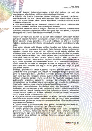 Aralar Gasteiz
                                                                  2011ko UDAL EGITARAUA


herritarrek dagokien katastro-informazioa erabili ahal izateko, eta agiri eta
sinestamendu urbanistikoen jaulkipen sistematizatua egiteko ere.
● Edozein udal izapide (kontsultak, zergak ordaintzea, baimenak tramitatzea,
sinestamenduak, eta abar) izenpe elektronikoaren bidez etxetik edota udalaren
web orritik egiteko balioko lukeen herritar identifikazio txartelaren tramitazioa udal
bulegoetan kudeatzea.
● Udal zerbitzariarekin loturiko herritarren informaziorako postuak, kontsultak eta
administrazioarekiko tramiteak haien bidez egitea arintzeko.
● Herritarren Arretarako Zerbitzu Integral Telematiko eta Telefono bidezkoa beste
administrazio batzuekiko gestioak herritik atera gabe egin ahal izateko, Autonomia
Erkidegoko eta Estatuko administrazioekin hitzartu ondoren.

Aralarren jabetzen gara askotan eta askotan administrazioek planteatzen dituzten
zerbitzuak ez direla herritarren beharretara egokitzen. Horregatik, Aralarretik banan
banan aztertuko ditugu eskaintzen diren udal zerbitzuak eta ahal den neurrian
hobetzen saiatuko gara, horretarako kontratatutako langileen eskubideak murriztu
gabe.
Gure ustez, abiarazi nahi ditugun politiken konplize izan behar dute udaleko
langileek, eta hori bideragarria izan dadin, haiek betetzen dituzten eginkizunen
azterketa zehatza egin behar da. Lan sistema berriak aztertu, ebaluatu eta
abiaraztea gaur egun alde bat utzi ezin diren elementuak dira herritarrentzako
zerbitzuen eskaintza hobetu nahi baldin badugu. Metodologia horren bidez giza
baliabideak optimizatzea lortu beharko genuke zerbitzu hobe bat eskainiz.
Baliabideen optimizazio horrek ezin du langileen eskubideak murriztearekin loturik
egon, haien eguneroko lana hobetzearen baitan baizik. Erakundeko langileekin
batera helburuak finkatzea eta itxaropena sortzea lan eredu bat izan behar du,
baina gure lana herritarrei zor diegula ahaztu gabe, eta hau izango da gure
jardueraren oinarria.
Bestalde, gardentasuna udalen kudeaketa esparru guztietan ezarri behar da.
Zenbat eta udala gardenagoa izan, orduan eta errazagoa izango da gizartea ere
gero eta zuzenagoa izatea. Udaletako kontratazio politikak premisa honi loturik
egon behar dute eta, horregatik, enplegu publikoa lortzea berdintasun, meritu eta
gaitasun printzipioei zorrozki loturik egon behar du, hautaketa prozesuak deialdi
publikoetako lanpostuen ezaugarriei egokituz. Gardentasuna aldi baterako
kontratazioetan eta ordezkapenetan ere errespetatu egin beharko da, sindikatuekin
hitzartutako irizpideen bidez zehazturiko lan poltsa publikoak sortuz.
Laburbilduz, araugabetasuna borrokatuko dugu eta lanpostuak lanarekiko
inplikazioa, gizon-emakumeen arteko berdintasuna, ardura, erabateko dedikazioa
eta lan baldintza zailenak (txandaka lan egitea, malgutasuna, eta abar) lehenetsiko
dituzten faktore objektiboen arabera balioetsiko dituzten prozesuak planteatuko
ditugu. Erabat esanik, hona zer nahi dugun:
● Legegintzaldi osorako langile planifikazio bat egitea, zerbitzuak hobetzeko eta
herritarrei arreta emateko helburu nagusia betetzeko gai izango dena, hiriaren eta
bere zerbitzuen garapen iraunkorrerako beharrezkoak diren plaza eta postu berriak
objektibotasunez zehaztuz.
● Udaleko funtzio publikoan sartzeko eredu garden, arin eta objektiboa finkatzea,
sindikatuen ordezkariekin hitzartua eta udal taldeekin adostua.
● Karrera profesionala garatzeko bidea emango duen barne sustapeneko
prozesuak sustatzea, kontziliazio neurriei heltzen dieten emakume langileek
(gehienak) aurre egin behar dieten zailtasunak kontuan hartuz, eta oposaketa ireki
eta gardenen bidez gaitasun eta inplikazio handiena erakusten duten pertsonei
lehentasuna emanez.


                                                                                       26
 