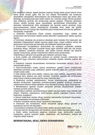 Aralar Gasteiz
                                                                  2011ko UDAL EGITARAUA


bat eskaintzen baitute, legeek jasotzen dutenaz harago beste pauso batzuk eman
behar direla ahaztu gabe. Eta lan hori elkarte feministekiko eta emakume
elkarteekiko etengabeko elkarrizketaren eta lankidetzaren bidez egin behar dela.
Badakigu aurrerapausoak egin baldin badira ere, oraindik zeregin handia geratzen
dela Gasteizen gizonak eta emakumeak parean egoteko. Hirigintza garatzeko
orduan, aisialdi guneak, gaua, sexualitatea, garraiobideak bizitzerakoan, eta
abarretan beharrezkoak diren estrategiak eta neurriak ezarriz jarraituko dugu
gizon-emakumeen aukera berdintasuna errealitate bihur dadin eta gizarte
eraikuntza berri hori izango den Gasteizko gizon-emakumeok bizi eta haz gaitezen.
Horretarako, Aralarretik:
● Gasteizko Emakumeen Etxea sortzea proposatzen dugu, Udalak eta
emakumeen eta feministen elkarte sareak elkarrekin kudeatzearen aldeko apustua
eginez.
● Feministen elkarteak eta emakume elkarteak parte hartzeko foro batzuetan eta
besteetan integratzearen aldeko apustua egiten dugu, eragin politikoa izanez eta
generoaren ikuspuntutik gai batzuetan eta besteetan ekarpenak eginez.
● Emakumeen burujabetasun ekonomikoa eta enplegua sustatzeko politikak
bultzatuko ditugu, ekoizpen mundutik kanpo egon direnena batik bat, eta ahulen
diren taldeena: emakume etorkinak, adin txikiko haurrak dituzten eta bakarrik
dauden emakumeak, genero indarkeriaren biktima diren emakumeak…
● Berdintasun planaren arlo guztiak gara daitezen zainduko dugu.
● Gune publiko eta pribatuetan jarduera ez sexistei buruzko ordenantza bat
abiaraziko dugu: hizkuntza, parte-hartzea, sinboloak, jolasak, aisialdia, kultura, eta
abar.
● Indarkeria matxista deuseztatzeko kontzientzia harraraztea landuko dugu, 0
tolerantziatik abiatuz.
● Gizon-emakumeen arteko aukera berdintasun gaietan barne prestakuntza
eskaintzen jarraituko dugu udaltzainei, gizarte ongizate sailari eta zuzeneko arreta
ematen duten sailei.
● Udal lokalak erabili ahal izateko, eskaria egin duen taldeak, lagunarteak edota
elkarteak bere estatutu eta parte hartzeko moduetan gizonen eta emakumeen
parte-hartze orekatua izatea ezarriko dugu baldintza gisa.
● Etxebizitza sozialak esleitzerakoan, familia erantzukizunak partekaturik ez
dituzten emakumeei, bazterketa sozioekonomikoa jasateko arriskuan daudenei,
indarkeriaren biktimei edota baliabide urriak dituztenei emango diegu lehentasuna.
● Mendekotasun egoeran dauden pertsonak zaintzen dituztenentzat atseden
hartzeko guneak sortuko ditugu.
● Berdintasun politikak zeharkakotzearen aldeko apustua egiten dugu hainbat udal
arlotan: hirigintza, segurtasuna, parte-hartzea, gizarte ongizatea, kultura, kirola,
hezkuntza, sustapena…
● Genero baldintzak sartuko ditugu kanpoko enpresekiko kontratuen klausuletan,
udal oposaketetan eta lehiaketa publikoetan.
● Genero irizpideak sartuko ditugu lanpostuen balorazioan.
● Informazio eta kontzientzia hartze kanpainak egingo ditugu gizonek ere
kontziliazio neurriei hel diezaieten.
● Gurasotasun partekatu eta adostu baten aldeko apustua egiten dugu.
● Guraso baimen derrigorrezko eta transferitu ezinen aldeko apustua egiten dugu.
● Sailen arteko koordinazio esparrua indartuko dugu, ekintza-ildo zuzenak
kudeatzeko, gizarte ongizate sailak, udaltzainek, eta berdintasun, kultura eta
hirigintza sailek osaturik.

BERDINTASUNA, SEXU JOERA GORABEHERA

                                                                                       28
 