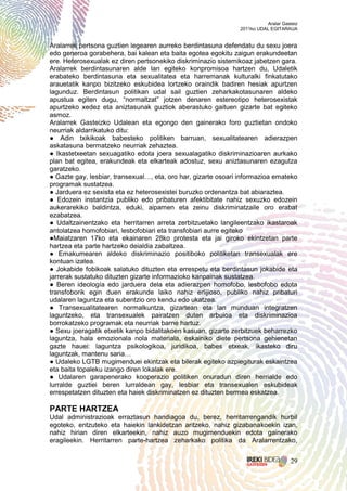 Aralar Gasteiz
                                                               2011ko UDAL EGITARAUA


Aralarrek pertsona guztien legearen aurreko berdintasuna defendatu du sexu joera
edo generoa gorabehera, bai kalean eta baita egotea egokitu zaigun erakundeetan
ere. Heterosexualak ez diren pertsonekiko diskriminazio sistemikoaz jabetzen gara.
Aralarrek berdintasunaren alde lan egiteko konpromisoa hartzen du, Udaletik
erabateko berdintasuna eta sexualitatea eta harremanak kulturalki finkatutako
arauetatik kanpo bizitzeko eskubidea lortzeko oraindik badiren hesiak apurtzen
lagunduz. Berdintasun politikan udal sail guztien zeharkakotasunaren aldeko
apustua egiten dugu, “normaltzat” jotzen denaren estereotipo heterosexistak
apurtzeko xedez eta aniztasunak guztiok aberastuko gaituen gizarte bat egiteko
asmoz.
Aralarrek Gasteizko Udalean eta egongo den gainerako foro guztietan ondoko
neurriak aldarrikatuko ditu:
● Adin txikikoak babesteko politiken barruan, sexualitatearen adierazpen
askatasuna bermatzeko neurriak zehaztea.
● Ikastetxeetan sexuagatiko edota joera sexualagatiko diskriminazioaren aurkako
plan bat egitea, erakundeak eta elkarteak adostuz, sexu aniztasunaren ezagutza
garatzeko.
● Gazte gay, lesbiar, transexual…, eta, oro har, gizarte osoari informazioa emateko
programak sustatzea.
● Jarduera ez sexista eta ez heterosexistei buruzko ordenantza bat abiaraztea.
● Edozein instantzia publiko edo pribaturen afektibitate nahiz sexuzko edozein
aukerarekiko baldintza, eduki, aipamen eta zeinu diskriminatzaile oro erabat
ezabatzea.
● Udaltzainentzako eta herritarren arreta zerbitzuetako langileentzako ikastaroak
antolatzea homofobiari, lesbofobiari eta transfobiari aurre egiteko
●Maiatzaren 17ko eta ekainaren 28ko protesta eta jai giroko ekintzetan parte
hartzea eta parte hartzeko deialdia zabaltzea.
● Emakumearen aldeko diskriminazio positiboko politiketan transexualak ere
kontuan izatea.
● Jokabide fobikoak salatuko dituzten eta errespetu eta berdintasun jokabide eta
jarrerak sustatuko dituzten gizarte informazioko kanpainak sustatzea.
● Beren ideología edo jarduera dela eta adierazpen homofobo, lesbofobo edota
transfoborik egin duen erakunde laiko nahiz erlijioso, publiko nahiz pribaturi
udalaren laguntza eta subentzio oro kendu edo ukatzea.
● Transexualitatearen normalkuntza, gizartean eta lan munduan integratzen
laguntzeko, eta transexualek pairatzen duten arbuioa eta diskriminazioa
borrokatzeko programak eta neurriak barne hartuz.
● Sexu joeragatik etxetik kanpo bidalitakoen kasuan, gizarte zerbitzuek beharrezko
laguntza, hala emozionala nola materiala, eskainiko diete pertsona gehienetan
gazte hauei: laguntza psikologikoa, juridikoa, babes etxeak, ikasteko diru
laguntzak, mantenu saria…
● Udaleko LGTB mugimenduei ekintzak eta bilerak egiteko azpiegiturak eskaintzea
eta baita topaleku izango diren lokalak ere.
● Udalaren garapenerako kooperazio politiken onuradun diren herrialde edo
lurralde guztiei beren lurraldean gay, lesbiar eta transexualen eskubideak
errespetatzen dituzten eta haiek diskriminatzen ez dituzten bermea eskatzea.

PARTE HARTZEA
Udal administrazioak erraztasun handiagoa du, berez, herritarrengandik hurbil
egoteko, entzuteko eta haiekin lankidetzan aritzeko, nahiz gizabanakoekin izan,
nahiz hirian diren elkarteekin, nahiz auzo mugimenduekin edota gainerako
eragileekin. Herritarren parte-hartzea zeharkako politika da Aralarrentzako,


                                                                                    29
 