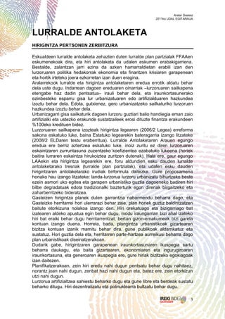 Aralar Gasteiz
                                                               2011ko UDAL EGITARAUA




LURRALDE ANTOLAKETA
HIRIGINTZA PERTSONEN ZERBITZURA

Eskualdeen lurralde antolaketa zehazten duten lurralde plan partzialak FFAAen
eskumenekoak dira, eta hiri antolaketa da udalen eskumen erabakigarriena.
Bestalde, zalantzan jarri ezina da azken hamarraldietan erabili izan den
lurzoruaren politika hedakorrak ekonomia eta finantzen krisiaren garapenean
eta hortik irteteko joera ezkorretan izan duen eragina.
Aralarrekook lurralde eta hirigintza antolaketaren eredua errotik aldatu behar
dela uste dugu. Indarrean dagoen ereduaren oinarriak –lurzoruaren sailkapena
etengabe haz dadin pentsatua– irauli behar dela, eta iraunkortasunerako
ezinbesteko esparru gisa lur urbanizatuaren edo artifizialduaren hazkundea
izoztu behar dela. Edota, gutxienez, gero urbanizatzeko sailkaturiko lurzoruen
hazkundea izoztu behar dela.
Urbanizagarri gisa sailkaturik dagoen lurzoru guztiari balio handiegia eman zaio
artifizialki eta ustezko erakunde sustatzaileek erosi dituzte finantza erakundeen
%100eko kredituen bidez.
Lurzoruaren sailkapena izozteak hirigintza legearen (2006/2 Legea) erreforma
sakona eskatuko luke, baina Estatuko legearekin bateragarria izango litzateke
(2008/2 ELDaren testu eraberritua). Lurralde Antolaketaren Arauen egungo
eredua ere berriz aztertzea eskatuko luke, inoiz zuritu ez diren lurzoruaren
eskaintzaren zurruntasuna zuzentzeko koefizientea ezabatuko lukeena (horiek
baitira lurraren eskaintza hirukoiztea zuritzen dutenak). Hala ere, gaur egungo
LAAekin eta hirigintza legearekin ere, foru aldundien esku dauden lurralde
antolaketarako tresnak (lurralde plan partzialak), eta udalen esku dauden
hirigintzaren antolaketarako irudiak birformula daitezke. Gure proposamena
honako hau izango litzateke: landa-lurzorua lurzoru urbanizatu bihurtzeko beste
ezein asmori uko egitea eta garapen urbanistiko guztia dagoeneko badiren hiri
bilbe degradatuak edota tradizionalki bazterturik egon direnak birgaitzeko eta
zaharberritzeko bideratzea.
Gasteizen hirigintza planek duten garrantzia nabarmendu beharra dago, eta
Gasteizko herritarrei hori ulerrarazi behar zaie, plan horiek guztiz baldintzatzen
baitute etorkizuna nolakoa izango den. Hiri orekatuago eta bizigarriago bat
izatearen aldeko apustua egin behar dugu, modu iraungarrian bizi ahal izateko
hiri bat eraiki behar dugu herritarrentzat, bertan gizon-emakumeak bizi garela
kontuan izango duena. Horrela, bada, plangintza urbanistikoak gizartearen
bizitza kontuan izanik mamitu behar dira, gune publikoak aldarrikatuz eta
sustatuz. Hori guztia dela eta, herritarren parte-hartzea aurreikusi beharra dago
plan urbanistikoak diseinatzerakoan.
Dudarik gabe, hirigintzaren garapenean iraunkortasunaren ikuspegia sartu
beharra daukagu, eta baita gizartearen, ekonomiaren eta ingurugiroaren
iraunkortasuna, eta generoaren ikuspegia ere, gure hiriak bizitzeko egokiagoak
izan daitezen.
Planifikatzerakoan, zein hiri eredu nahi dugun pentsatu behar dugu nahitaez,
norantz joan nahi dugun, zenbat hazi nahi dugun eta, batez ere, zein etorkizun
utzi nahi dugun.
Lurzorua artifizialtzea sahiestu beharko dugu eta gune libre eta berdeak sustatu
beharko ditugu. Hiri dezentralizatu eta polinuklearra bultzatu behar dugu.

                                                                                     3
 