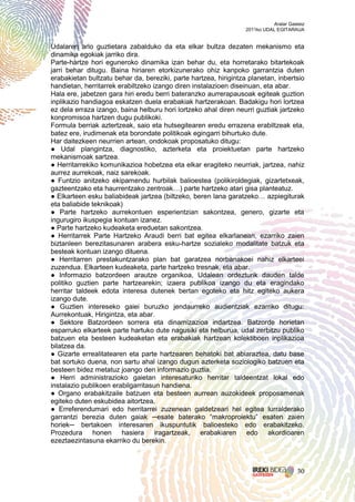 Aralar Gasteiz
                                                                  2011ko UDAL EGITARAUA


Udalaren arlo guztietara zabalduko da eta elkar bultza dezaten mekanismo eta
dinamika egokiak jarriko dira.
Parte-hartze hori eguneroko dinamika izan behar du, eta horretarako bitartekoak
jarri behar ditugu. Baina hiriaren etorkizunerako ohiz kanpoko garrantzia duten
erabakietan bultzatu behar da, bereziki, parte hartzea, hirigintza planetan, inbertsio
handietan, herritarrek erabiltzeko izango diren instalazioen diseinuan, eta abar.
Hala ere, jabetzen gara hiri eredu berri bateranzko aurrerapausoak egiteak guztion
inplikazio handiagoa eskatzen duela erabakiak hartzerakoan. Badakigu hori lortzea
ez dela erraza izango, baina helburu hori lortzeko ahal diren neurri guztiak jartzeko
konpromisoa hartzen dugu publikoki.
Formula berriak aztertzeak, saio eta hutsegitearen eredu errazena erabiltzeak eta,
batez ere, irudimenak eta borondate politikoak egingarri bihurtuko dute.
Har daitezkeen neurrien artean, ondokoak proposatuko ditugu:
● Udal plangintza, diagnostiko, azterketa eta proiektuetan parte hartzeko
mekanismoak sartzea.
● Herritarrekiko komunikazioa hobetzea eta elkar eragiteko neurriak, jartzea, nahiz
aurrez aurrekoak, naiz sarekoak.
● Funtzio anitzeko ekipamendu hurbilak balioestea (polikiroldegiak, gizartetxeak,
gazteentzako eta haurrentzako zentroak…) parte hartzeko atari gisa planteatuz.
● Elkarteen esku baliabideak jartzea (biltzeko, beren lana garatzeko… azpiegiturak
eta baliabide teknikoak)
● Parte hartzeko aurrekontuen esperientzian sakontzea, genero, gizarte eta
ingurugiro ikuspegia kontuan izanez.
● Parte hartzeko kudeaketa ereduetan sakontzea.
● Herritarrek Parte Hartzeko Araudi berri bat egitea elkarlanean, ezarriko zaien
biztanleen berezitasunaren arabera esku-hartze sozialeko modalitate batzuk eta
besteak kontuan izango dituena.
● Herritarren prestakuntzarako plan bat garatzea norbanakoei nahiz elkarteei
zuzendua. Elkarteen kudeaketa, parte hartzeko tresnak, eta abar.
● Informazio batzordeen arautze organikoa, Udalean ordezturik dauden talde
politiko guztien parte hartzearekin; izaera publikoa izango du eta eragindako
herritar taldeek edota interesa dutenek bertan egoteko eta hitz egiteko aukera
izango dute.
● Guztien intereseko gaiei buruzko jendaurreko audientziak ezarriko ditugu:
Aurrekontuak, Hirigintza, eta abar.
● Sektore Batzordeen sorrera eta dinamizazioa indartzea. Batzorde horietan
esparruko elkarteek parte hartuko dute nagusiki eta helburua, udal zerbitzu publiko
batzuen eta besteen kudeaketan eta erabakiak hartzean kolektiboen inplikazioa
bilatzea da.
● Gizarte errealitatearen eta parte hartzearen behatoki bat abiaraztea, datu base
bat sortuko duena, non sartu ahal izango dugun azterketa soziologiko batzuen eta
besteen bidez metatuz joango den informazio guztia.
● Herri administrazioko gaietan interesaturiko herritar taldeentzat lokal edo
instalazio publikoen erabilgarritasun handiena.
● Organo erabakitzaile batzuen eta besteen aurrean auzokideek proposamenak
egiteko duten eskubidea aitortzea.
● Erreferendumari edo herritarrei zuzenean galdetzeari hel egitea lurralderako
garrantzi berezia duten gaiak ─esate baterako “makroproiektu” esaten zaien
horiek─ bertakoen interesaren ikuspuntutik balioesteko edo erabakitzeko.
Prozedura honen hasiera iragartzeak, erabakiaren edo akordioaren
ezeztaezintasuna ekarriko du berekin.



                                                                                       30
 