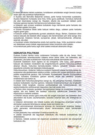 Aralar Gasteiz
                                                                 2011ko UDAL EGITARAUA


● Ideien lehiaketa irekiak sustatzea, lurraldearen antolaketan eragin berezia izango
duten plan eta proiektuei heltzerakoan.
● Auzoko edo Barrutiko Batzarrak sortzea, parte hartze horizontala sustatzeko.
Auzoko Batzarren funtsezko lana hiria, hiriko gune publikoak, hornidura beharrak
eta abar diseinatzea izango da. Hauetan, elkarte eta auzokoen taldeen parte
hartzeaz gainera banako herritarrena ere bultzatuko dugu.
● Udalaren web orriaren erabilera bultzatuko dugu herritarrek parte hartzeko eta
kontsultak egiteko foro gisa.
● Gizarte Kontseilua beste talde batzuei irekiko diegu, udalean parte hartzeko
organo goren gisa.
● Kulturen arteko topaketarako guneak zabalduko ditugu. Bertan, Gasteizen diren
kultura batzuek eta besteek elkar ezagutu eta harremanetan jarri ahal izango dira:
euskaldunak, Estatuko herriak, europarrak, ijitoak, latinoamerikarrak, afrikarrak,
asiarrak, eta abar.
● Auzokoen arteko bitartekaritza eredu bat ezarriko dugu, hiriko auzotarren artean
sor daitezkeen arazo txikiak negoziazioaren bidez konpondu ahal izateko.
● Aurrekontuak parte hartuz egin ahal izateko ereduak abiaraziko ditugu.


HIZKUNTZA POLITIKAK
Euskara Euskal Herriko kultur ondarearen funtsezko zatia da eta, beraz, Herri
Administrazioek lehentasunezko trataera eman behar diote, bai babesteko eta
zabaltzeko, eta baita euskaldunen hizkuntza-eskubideak bermatzeko ere.
Euskarak Gasteizen duen egoera ez da onargarria. Urte luzez, udal gobernu
batzuek eta besteek norabiderik eta eraginkortasunik gabeko hizkuntza-politikak
abiarazi dituzte, hizkuntza berreskuratzeko helburu zehatzak lortzeko baino
espediente sinboliko bat betetzeko bideratuagoak.
Hizkuntza-arloan, Aralarren helburua euskara Gasteizen erabat berreskuratzea da,
euskararen eta gaztelaniaren estatus juridiko, politiko eta soziala parekatuko dituen
politika eraginkorrak garatuz. Ildo horretatik, Kontseiluaren Akordio Soziopolitikoa
helburu horretara hurbilduko gaituen akordio ahalik eta zabalena lortzeko
erreferentzia izan behar du.
● Udalak bere hizkuntza-plangintza izango du, eta plangintza horretan, Gasteizen
euskara bultzatzeko neurriez gainera, Udalaren funtzionamenduari eta langileekin
loturikoei (Udal langileak, enpresa publikoetakoak eta fundazioetakoak, eta
azpikontrataturiko zerbitzuenak) dagozkien neurriak jasoko dira.
● Sortuko diren lanpostu guztietan derrigorrezkoa izango da euskararen ezagutza
egokia, eta era bateko eta besteko hizkuntza eskakizunak finkatuko dira,
erantzukizun mailaren arabera.
● Elkarlan estuan arituko gara erakunde eta eragile batzuekin eta besteekin (foru
aldundiekin eta Eusko Jaurlaritzarekin, bereziki) indarrak bildu eta ahaleginak ez
bikoizteko.
● Udalaren ekimenetan eta Udalak sustatu edo dirulaguntza emandako edozein
ekintzetan euskarak lehentasuna izango duela bermatuko da.
● Udal administrazioak lehentasuna emango dio harremanak euskaraz izateari,
nahiz gainerako administrazioekin dituen harremanetan, nahiz herritarrekin
dituenetan.
● Udal jabetzeko haur eskoletan D eredua ezarriko da.
● Udalak kanpainak eta laguntzak bideratuko ditu helduak euskaldundu eta
alfabetatzeko.
● Gainera, Udalak euskara lan esparruan sustatzeko kanpainak eta plangintzak
bultzatuko ditu.


                                                                                      31
 