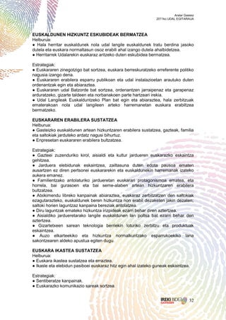 Aralar Gasteiz
                                                               2011ko UDAL EGITARAUA




EUSKALDUNEN HIZKUNTZ ESKUBIDEAK BERMATZEA
Helburua:
● Hala herritar euskaldunek nola udal langile euskaldunek tratu berdina jasoko
dutela eta euskara normaltasun osoz erabili ahal izango dutela ahalbidetzea.
● Herritarrek Udalarekin euskaraz aritzeko duten eskubidea bermatzea.

Estrategiak:
● Euskararen zinegotzigo bat sortzea, euskara berreskuratzeko erreferente politiko
nagusia izango dena.
● Euskararen erabilera esparru publikoan eta udal instalazioetan arautuko duten
ordenantzak egin eta abiaraztea.
● Euskararen udal Batzorde bat sortzea, ordenantzen jarraipenaz eta garapenaz
arduratzeko, gizarte taldeen eta norbanakoen parte hartzeari irekia.
● Udal Langileak Euskalduntzeko Plan bat egin eta abiaraztea, hala zerbitzuak
ematerakoan nola udal langileen arteko harremanetan euskara erabiltzea
bermatzeko.

EUSKARAREN ERABILERA SUSTATZEA
Helburua:
● Gasteizko euskaldunen artean hizkuntzaren erabilera sustatzea, gazteak, familia
eta saltokiak jarduteko ardatz nagusi bihurtuz.
● Enpresetan euskararen erabilera bultzatzea.

Estrategiak:
● Gazteei zuzenduriko kirol, aisialdi eta kultur jardueren euskarazko eskaintza
gehitzea.
● Jarduera elebidunak eskaintzea, zailtasuna duten edota pausoa ematen
ausartzen ez diren pertsonei euskararekin eta euskaldunekin harremanak izateko
aukera emanez.
● Familientzako antolaturiko jardueretan euskarari protagonismoa ematea, eta
horrela, bai gurasoen eta bai seme-alaben artean hizkuntzaren erabilera
bultzatzea.
● Atxikimendu libreko kanpainak abiaraztea, euskaraz zerbitzatzen den saltokiak
ezagutarazteko, euskaldunek beren hizkuntza non erabil dezaketen jakin dezaten;
saltoki horien laguntzaz kanpaina bereziak antolatzea.
● Diru laguntzak emateko hizkuntza irizpideak ezarri behar diren aztertzea.
● Aisialdiko jardueretarako langile euskaldunen lan poltsa bat ezarri behar den
aztertzea.
● Gizartetxeen sarean teknologia berriekin loturiko zerbitzu eta produktuak
eskaintzea.
● Auzo elkarteekiko eta hizkuntza normalkuntzako esparrukoekiko lana
sakontzearen aldeko apustua egiten dugu.

EUSKARA IKASTEA SUSTATZEA
Helburua:
● Euskara ikastea sustatzea eta erraztea.
● Ikasle eta elebidun pasiboei euskaraz hitz egin ahal izateko guneak eskaintzea.

Estrategiak:
● Sentiberatze kanpainak.
● Euskarazko komunikazio sareak sortzea.


                                                                                    32
 