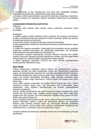 Aralar Gasteiz
                                                                2011ko UDAL EGITARAUA


● Derrigorrezkoa ez den irakaskuntzan (0-3 urte), haur eskoletako langileak,
irakasleak eta gainerakoak, euskaldunak izango direla bermatzea.
● Gurasoei, etorkinei eta dendariei zuzenduriko ikastaroak mantentzea, eskariaren,
lortutako emaitzen eta irakasleen iritziaren araberako hobekuntzak eta aldaketak
eginez.

EUSKARAREN PRESENTZIA SUSTATZEA
Helburua:
● Udalak parte hartuko duen ekintza orotan euskararen presentzia duina
bermatzea.

Estrategiak:
● Idazkun publiko guztiak elebikoak direla ziurtatzea eta euskarari lehentasuna
ematea, Kontseiluak hizkuntza paisaiaren kontuan emandako gidalerroei jarraituz
eta azterketa toponimiko bat eginez.
● Dokumentu publiko guztietan euskararen presentzia bermatzea.
● Udal argitalpenetan euskararen presentzia bermatzea, proportzionaltasun egokia
errespetatuz.
● Udalak diru laguntza emandako, bultzatutako edo anolatutako ekimen guztietan
euskararen erabilera bermatzea, bai zabalkunde kanpainetan, bai banatutako
dokumentazioan eta baita jendaurreko ekintzetan ere.
● Euskararen sustapen instituzionala. Herriaren berezko hizkuntza den aldetik,
berezko hizkuntzan egindako jarduerei lehentasuna ematea, eta baita esku-hartze
instituzionalei ere, euskara politikan eta gizartean finkatuz joateko.
● Jaialdi nagusietan (Jazzaldia, FesTVal, eta abar) hizkuntz normalkuntzako
planak garatzea defendatzen dugu.

KULTURA
Kultura ikuskizunekin nahasteko ohitura zabaldu eta gehiegizkoaren aurrean,
gasteizko sortzaile eta talde sustatzaileak izango dira Aralarrentzat erreferente
nagusi, eta gizartetxeetako eskaintza eta auzoetan garatutako jarduerak gehitzea.
Proiektuak akuilatzearen aldeko apustua egiten dugu, kontrolatu ordez. Auzoetako
kultura eta bertako elkarteetatik sortutakoa, esate baterako auzoetako jaiak,
bultzatzeari ematen diogu lehentasuna. Kultura bizipen eta prozesu gisa ulertu
behar dugu.
Gure zutabe nagusia euskarazko eta Euskal Herriko kultura den arren, kultura
aniztasuna kontuan izango dugu, hala sorkuntzan nola ikuskizunetan, baina
merkatuaren ohiko logikaren estandarizazioa eta prozesu globalizatzailea
saihesten ahaleginduz.
Kultura, politika gizarteratzeko eta gizarte kohesioa lortzeko lanabesa izan dadin
lortzeko lan egin behar dugu. Ahalegin berezia egingo dugu kultur adierazpide
guztiek tokia izan dezaten, eta baita instituzioen logikatik kanpo geratu ohi diren
kaleko arte guztiak biltzeko ere.
Kultur ezagutzak elkartrukatzea da eta, beraz, kultura (kultura ez-formala) mundu
guztiari hurbiltzeko sistema publiko bat eskaintzeaz gainera, era guztietako
kulturen parte hartzean sakondu behar da, kulturuneak elkarrekin kudeatzea
aukera bat delarik, horrela tokiko kultur politiken erabiltzaileen hurbiltasuna eta
inplikazioa lortuz. Horretarako, hona zer proposatzen dugun:

● Kultura aldaketa eta elkartruke, askotariko, formal eta ez-formaletarako gune gisa
planteatzea.



                                                                                     33
 