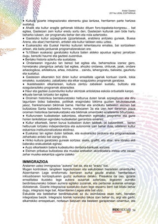 Aralar Gasteiz
                                                                  2011ko UDAL EGITARAUA


● Kultura gizarte integraziorako elementu gisa lantzea, herritarren parte hartzea
sustatuz.
● Ahalik eta kultur eragile gehienak bilduko dituen foro-topaketa-kongresu… bat
egitea, Gasteizen zein kultur eredu sortu den, Gasteizen kulturak zein bide hartu
beharko lukeen, zer programatu behar den eta nola aztertzeko.
● Gasteizko kultur azpiegiturak (gizartetxeak, erabilera anitzeko guneak, Buesa
Arena, eta abar) herritarren, artisten eta kultur taldeen esku uztea.
● Euskarazko eta Euskal Herriko kulturari lehentasuna ematea, bai sortzaileen
artean, eta baita jarduerak programatzerakoan ere.
● %100ean euskaraz garatutako kultura baten aldeko apustua eginez jarraitzen
dugu, bereziki haurrei eta gazteei zuzendua.
● Bertako historia aztertu eta sustatzea.
● Ondarearen inguruko lan berezi bat egitea eta, beharrezkoa izanez gero,
horretarako plangintza zehatz bat egitea, ahozko ondarea, ohiturak, jaiak, ondare
arkeologikoa, arkitektura, artea, industria… zaindu, lehengoratu, balioetsi, gaurkotu
eta sustatuz.
● Gasteizen elkarrekin bizi diren kultur errealitate ugariak kontuan izanik, tokia
emateko, sustatzeko, zabaltzeko eta elkar ezagutzeko programak garatzea.
● Ikastetxeekin elkarlanean, kultura zentzu zabalean sustatu, bultzatu eta
ezagutarazteko programak abiaraztea.
● Haur eta gazteei zuzenduriko kultur ekintzak antolatzea eskola orduetatik kanpo.
●Ikusle berriak lortzeko lan egitea.
● Oroimen historikoa berreskuratzeko helburua duten lanak azpiegituren eta diru
laguntzen bidez babestea, politikak eragindako biktima guztien lekukotasunak
jasoz, frankismoaren biktimak barne. Herritar eta sindikatu taldeekin ekimen bat
bultzatzea Santa Isabeleko horma, martxoaren 3a eta izen hori daraman plaza
oroimen historikoa berreskuratzeko eta biktimak omentzeko erreferente bihurtzeko.
● Kulturuneen kudeaketan sakontzea, elkarrekin egindako programei eta gune
horien lankidetzan egindako kudeaketari garrantzia emanez.
● Kultur elkarteek, beren burua kudeatzen duten taldeek, jai batzordeek… beren
helburuak lortzeko independentzia eta autonomia izan behar dute, udalaren kultur
eskaintza instituzionalizatzea ekidinez.
● Euskaraz lan egiten duten taldeak, eta euskarazko jarduera eta programazioak
zeharkako ardatz bat izango dira.
● Hiriko kultura garatzeko guneak sortzea: skate, graffiti, eta abar, aire libreko aldi
baterako erakusketak eginez.
● Auzo elkarteekin batera kudeaturiko denbora-bankuak sortzea.
● Ekimen pribatua bultzatzea eta musika aretoekin akordioetara iristea urte osoan
zehar musika eskaintza ugaria izateko

IMMIGRAZIOA
Aralarren ustez immigrazioa “aukera” bat da, eta ez “arazo” bat.
Mugen kontrolean, langileen legezkotzean eta eskubideen hierarkian oinarrituriko
Atzerritarren Lege erreformatu berriaren aurka gaude erabat, herritartasun
inklusiboaren kontzeptuaren guztiz aurkakoa delako. Presakoa da oso, gizarte
errealitatea ikusteko lege aukera ausartak aztertzea, legearen aurreko
berdintasunerako bidean aurrera egiteko zuzenak, eta pertsonei aukerak emango
dizkietenak. Gizarte integrazioa sustatuko duen lege esparru berri bat bilatu behar
dugu, integrazio lege bat, Atzerritarren Legea alde bat utziz.
Eskubide eta betebehar berdintasunak ez du asimilatzea esan nahi, benetan
integratzea baizik. Integrazio horrek noranzko bikoa izan behar du, argi eta garbi,
elkarrekiko errespetuan, nortasun batzuen eta besteen garapenean oinarrituz, eta


                                                                                       34
 