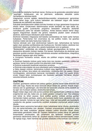 Aralar Gasteiz
                                                                  2011ko UDAL EGITARAUA


eskubide eta betebehar berdinak izanez. Kontua ez da gutxieneko eskubide batzuk
“oparitzea”, bizilekuaren, eta ez jatorriaren, araberako eskubide osoko
herritartasuna aitortzea baizik.
Integrazioan aurrera egiteko desberdintasunarekiko errespetuaren garrantziaz
jabetu behar dugu, gure kultura balioesten eta babesten dugun aldi berean
besteenak ere balioetsiz eta babestuz.
Eskubide berdintasunaren aldeko borroka honetan ez dugu generoaren ikuspuntua
ahaztu behar. Emakumeen diskriminazioa errotik kentzeko lan egin behar da,
emakume guztiei zuzenduriko programa berezietan emakume etorkinek
normaltasunez parte har dezaten bultzatuz. Arreta berezia eskaini behar diegu
egoera irregularrean dauden eta genero indarkeria jasaten duten emakume
etorkinei, diskriminazio bikoitzaren pean baitaude.
Etorkinen benetako integrazioa bermatzeko ezinbestekoa da haien parte hartzea
bultzatzea. Parte-hartze hori oinarrizkoa da, bai politika mailan, bai gizartea
eraikitze mailan eta baita hezkuntza mailan ere.
Harrera ekintzak ezin dute etorkinentzat bakarrik izan, beharrezkoa da harrera
egiten duen gizartea sentiberatzea eta hezitzea ere. Horrekin batera, etorkinen bizi
baldintzak hobetu egin behar dira, gizarte bazterketan eror ez gaitezen.
“Bestearekiko” solidaritate eta errespetu balioak geureganatzea da kontua, eta
desberdina denarekin bizitzen ikastea. Era berean, beharrezkoa da etorkinak gure
gizartean guztiok onartzen ditugun demokrazia arauetan sentiberatzea, integrazioa
berdintasun egoeran egin ahal izateko.
● Immigrazio Kontseilua sortzea, edukia eta politikan eragina izateko gaitasuna
emanez.
● Etorkinak Gasteizko bizitzan parte hartze bizia izan dezaten sustatzeko politika bat
garatzea, hemen bizi garen guztiok hiria elkarrekin eraiki dezagun.
● Etorkinei euskarazko ikastaroak eskaintzen jarraitzea.
● Etorkinek erakundeetan eta auzo elkarteetan parte hartzea bultzatzea.
● Heldu desegin ondoren, beharrezkoa iruditzen zaigu laguntza eta aholkua emateko
bulego bat sortzea, lana eskatu eta eskaintzeko, etxebizitza duin bat izateko, tituluak
homologatzeko, administrazio baimenak tramitatzeko, eta abar, hori guztia aholku
emate integral baten kontzeptupean eta Gasteizko gainerako herritarrek dituzten
eskubide berberak ziurtatuz.

GAZTEAK
Gazteak, gizartearen sektore bat izateaz gainera, gizarte horren talde dinamiko bat
dela uste dugu. Kezka eta arazo bereziak dituen taldea da, gainera. Krisiak eragin
berezia izan du gazteengan, eta lehendik ere bazeuden arazoak larritu besterik ez
du egin: lan munduan sartzea, etxebizitza bat lortzea…
Begien bistan dago orain arte aurrera eraman diren gazteentzako politikak ez direla
eraginkorrak izan eta, batez ere, ez dutela gazteen onespena izan. Hori aldatzea
izan behar du lehen pausoa. Gure politika guztien ardatza ekintza guztiak
herritarrekin batera pentsatu, aztertu eta burutzea baldin bada, gazteekin ere, eta
hauekin bereziki, horrela lan egin behar dugu. Udal sail batzuetatik eta besteetatik
sustaturiko eta gazteei zuzenduriko politikek erabateko erantzunak eskaini behar
dituzte.
Gazteek beren autonomia bermatuko duten baliabideak behar dituzte, gizarteratze
bizi eta parte-hartzailea izan dezaten. Gazteek proposatutako jardueretan parte
hartzea eta haiek sustatzea, gazteak subjektu pasibo bihurtzen dituen eredu
paternalista gainditzeko bidea da. Gazteen aktibismoa sustatu behar da gatazkak
konpontzeko prozesuetan, eta norberaren eta taldearen sortzeko guneen
garrantzia nabarmendu behar da. Gazteen espiritu kritikoa berreskuratzeko xedez
lan egingo dugu, haien kemena eta gizartea aldatzeko irrika kontuan izan beharko

                                                                                       35
 