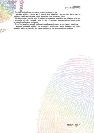 Aralar Gasteiz
                                                                  2011ko UDAL EGITARAUA


● Gazteen lonjen fenomenoa ezagutu eta ezagutaraztea.
● Gazteek aisialdi, kultura, kirol, elkarte eta kooperazio jardueretan parte hartzea
udalaren eskaintzaren bidez edota Gasteizko elkarte ugarien bidez.
● Gizarte kohesiorako eta elkarbizitzarako mekanismo gisa kultura aniztasuna lantzea.
● Atzerritar jatorriko gazteek beren buruak gizartearen aurrean ekintza onuragarrien
protagonista gisa ezagutaraztea.
● Atzerritar jatorriko gazteek euskara ikasi eta erabiltzearen aldeko jarrera garatzea.
● Gazteak topaketa, aisialdi eta sorkuntza proiektuetan parte hartzeko eta haiek
sortzeko subjektu eraginkorrak izatea, autonomia eta autokudeaketa sustatuz.




                                                                                       37
 