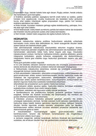 Aralar Gasteiz
                                                                 2011ko UDAL EGITARAUA


proposatzen dugu, baloiak hobeto bote egin dezan; Rugby zelaian, hesiak ordeztu
eta harmailadun gune bat egitea…
● Erabilera askotako pabiloia: azpiegitura berririk eraiki behar ez izateko, pabiloi
honetan kirol ospakizunak, musika ikuskizunak eta bestelako kultur jarduerak
burutu ahal izateko inbertsioak egitea proposatzen dugu, pabiloi hori benetan
erabilera askotakoa izan dadin.
● Hiriko kirolak: Auzoetan instalazio gehiago egitea skateboarding, patinajea, bmx,
eta abar egin ahal izateko.
● Kirol federazioak: erakundeek aurrekontu partida bat eskaini behar die kirolarekin
eta hiriarekin loturiko jarduerak sustatu ahal izatea bermatzeko.
● Herri kirolak: Udalak haiek ezagutzea eta egitea bultzatu behar du.

HEZKUNTZA
Aralarrek irakaskuntza sistema publikoa hezkuntzaren eskubide unibertsala
bermatzeko modu onena dela defendatzen du, beren ezaugarriak dituzten beste
aukera batzuk ere badirela ahaztu gabe.
Udal administrazioak irakaskuntza arautuarekiko eskumen mugatua duenez,
udaleko hezkuntza planetan eragiteko eta administrazioaren eta ikastetxeen arteko
harremanetan sakontzeko bidea hartu behar dugula uste dugu. Araututako
irakaskuntzaren ondoan, herritarren inplikazioa lortzeko, gizartea aldatzeko, gizarte
integrazioa bultzatzeko, gizarte kohesioa areagotzeko eta desberdintasuna
integratzeko tresna gisa erabiliko dugu hezkuntza gizartearen esparru eta adin
guztietan.
Hona gure jarduteko ardatz nagusiak:
● 0-3 urte bitarteko zikloaren eskariari erantzutea eta ordutegiak antolatzerakoan
eskola denborak eta elkarbizitza unitateen beharrak bateratzen ahalegintzea.
● Helduentzako irakaskuntza eskaintzea, edukiak eta ordutegiak erabiltzaileen
ezaugarriak kontuan izanda diseinatuz.
● Giza eskubideekin, bakearekin, elkarrekiko errespetuarekin, solidaritatearekin eta
gizon-emakumeen arteko aukera berdintasunarekin loturiko hezkuntza modu bat
sustatzea; eta ingurugiroaren, osasunaren, afektibitatearen, sexuaren, gizon-
emakumeen arteko aukera berdintasunaren, komunikazioaren, kontsumoaren eta
abarren inguruko hezkuntza sustatzeko baliabideak eskaintzea.
●Xenofobiari eta arrazakeriari aurre egiteko hezkuntza lantzea.
● D ereduaren aldeko apustua egitea, hezkuntza sistema formalean erabateko
euskalduntzea ziurtatzen duen eredu bakarra delako.
● Familiaren, eskolaren eta inguruaren arteko loturak sendotzea.
● Sentiberatasuna eta prestakuntza lantzeko jarduerak garatzea: hezkuntza
eragileak, familiak eta ikasleak koordinatu eta dinamizatzea, eta monitore eta
guraso elkarteei prestakuntza eskaintzea.
● Eskolatze prozesua hobetzeko jarduerak garatzea: eskolako eta laneko
ordutegiak bateratzeko ekintzak, familiak eskolara hurbil daitezen; eskolatzeko eta
hezkuntza etapa batetik bestera igarotzeko laguntza ematea; zailtasun bereziak
dituzten familiei laguntzak ematea eskolako zereginetan parte har dezaten;
berdintasunaren aldeko ekintzak burutzea eskolatze prozesuan bazterketa edo
diskriminaziorik gerta ez dadin.
●     Industrialdeetan    haurtzaindegiak     egitea   gizon-emakumeen        arteko
berdintasunaren, lanaren eta familiaren kontziliazioaren eta mugikortasun
iraunkorraren aldeko neurri gisa.
● Jarduera osagarriak, eskolaz kanpokoak, denbora librekoak eta oporretakoak
sustatzea, eta arriskuan dauden haur eta gazteentzako proiektuak abiaraztea.



                                                                                      39
 