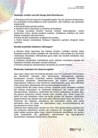 Aralar Gasteiz
                                                                 2011ko UDAL EGITARAUA




Gasteizen ondoko neurriek izango dute lehentasuna:

● Plangintza hiria bizi dugunon ikuspegitik egitea, hau da, gizonen-emakumeen,
era guztietako funtzionaltasuna duten pertsonen, adin txikikoen eta adinekoen
ikuspuntutik.
● Oinezkoentzako guneak sortzea.
● Garatzen diren lurzoruetan lur publikoa emendatzea.
● Energia aurreztea lortzeko neurriak hartzea: kale-argiterian, uraren
kontsumoa urrituz, garraio publikoa sustatuz, bizikletaren erabilera eta oinez
ibiltzea sustatzeko neurriak hartuz.
● Hutsik dauden etxebizitzen erregistro bat sortzea.
● Hutsik dauden etxebizitzak Ondasun Higiezinen gaineko Zergaren bidez
zigortzea.

Dendak auzoetako bizitzaren adierazgarri

● Dendari txikiei laguntzea eta babesa ematea, hurbileko denden bidez
Gasteizko bizitzari eusten diotelako eta, aldi berean, hiriko kaleak ziur eta bizirik
mantentzen dituztelako. Merkataritza gune ertain eta handiak kokatzeko arau
zorrotzak finkatzea.
● Gasteizko dendariekin merkataritza gune irekiaren kontzeptua lantzea eta
Gasteizko hurbileko dendetan erostea sustatzea.
● Hiriaren plangintza zehazterakoan dendariak ere aintzat hartzea.

Pertsonak, Gasteizen hiri diseinua egiteko

Gaur egun nagusi den hiri-ereduak garatzen duen hiri proiektuan ekonomiaren
eta finantzaren interesek dute lehentasuna, aberastasuna gizartean
banatzearen aurrean; biztanleak sektore baztertuetan bereizten dituzten
urbanizazio basatiaren, desarrollismoaren eta hiriaren neurriz gaineko
hazkundearen helburua, hiria herritarren elkarbizitzarako gune gisa definitzen
duten eta guztion jabetzakoak diren guneak desagerraraztea da.
Lurralde-irensle den eredu honen aurrean, Aralarrek guztiz bestelako norabide
bat hartzea proposatzen du Gasteizen bilakaeran, eta multzo anitz gisa
berreskuratzea, askatasun, solidaritate eta ardura ekologikoko proiektu gisa,
eta genero ikuspuntua aintzat hartzen duen proiektu gisa. Hiriak muga jarri
behar dio bere hedatzeko irrikari eta landa guneak bizi daitezen, beharrezko
ekipamenduak izan ditzaten eta haien balio naturala babes dadin utzi behar du.
Pertsonen bizi kalitatea, askatasuna eta eskubideak erabili ahal izatea
bermatuko duen hiri eredu bat aldarrikatzen dugu, erantzunkidetasuna eta
iraunkortasuna oinarri direla.
Aralarrek bere osotasunean ulertzen du hiria. Hiria gizarte-bizitza garatzen den
eta pertsonen elkarbizitza sortzen den esparrua da. Horregatik, hiri orekatu
baten aldeko apustua egiten dugu, gizarte bizitzarako planifikatua, eta guztion
parte hartzearekin eta gizartearen, ekonomiaren eta ingurugiroaren
iraunkortasun irizpideak aintzat hartuz diseinatua.




                                                                                       4
 