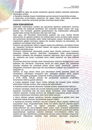 Aralar Gasteiz
                                                               2011ko UDAL EGITARAUA


● Eskola huts egite eta gizarte bazterketa egoerak eteteko hezitzaile taldearekin
elkarlanean aritzea.
● Gasteizko ikasleak doazen Ikasbideako garraio arazoari konponbidea ematea.
● Hezkuntza ez-formalaren esparruan lan egiten duten erakundeen jarduerak
sustatzea, hezkuntza zentroetan jarritako informazio taulen bidez.

GIZA ESKUBIDEAK
Aralarretik indarkeriaren aurkako eta eguneroko eginkizun politikoaren oinarrian
bide zibilak eta politikoak darabiltzan toki aintzindari batean kokatu nahi dugu
Gasteiz. Ildo horretatik, gatazkak gizatiartzearen eta indarkeriazko adierazpide
guztiak bake energia bihurtzearen alde egin nahi dugu.
Gaur egun, eta Gernikako Hitzarmenean jasotzen zen eran, Euskal Herriak
eskumenean du gatazka politikoa eta indarkeriazko aurrez aurrekoa bake esparru
eta konponbide demokratiko baten ildotik bideratzeko aukera. Norabide horretan,
indarkeriarik gabeko bermedun egoera bat sendotu beharko da lehendabizi, eta
politikaren normaltzeko lehen fase bat.
Aralarren eta gizartearen helburu nagusia bakea eta politikaren normaltzea lortzea
da. Gasteizko herritarrok elkarrekin bakean eta egoera politikoki normalizatuan
bizitzeko eskubidea dugu.
Oroimena indarkeriaren adierazpide guztiak jasan dituzten pertsonen funtsezko
eskubidea izateaz gainera, biktimaren ikuspegiaren bidez gertatutakoaren
kontakizun partekatu eta benetakoa eraikitzen lagunduko digun argudio nagusia
da, indarkeria eta honen zuribideak behin betiko baztertuz eta bere biktimak
aitortuz.
Oroimenak ahanzmen bortxatu nahiz interesatuaren sedukzio tentagarriaren aurka
babesten ditu herritarrak. Oroimenak izenak eta datak jartzen ditu indarkeriak
ezinezko aitzakiak eta zuribideak jartzen dituen tokian. Oroimenak, azkenik,
bidegabeko oinazearen agiria egin eta inpunitatearen onespen edo tolerantzia oro
eragozten du.
Gainera, ez dugu ahaztu behar giza eskubideen funtsa eskubide zibilen eta
herritartasun eskubideen errespetua dela, gehiegitan ahazten edota ukatzen
direnak. Horregatik guztiagatik, Aralarretik ondoko proposamenak egiten ditugu:
● ETAk, BVEk, GALek, poliziak eta parapoliziak Gasteizen eragindako
terrorismoen biktima guztiak aitortzea.
● Euskal gatazkak eragin dituen biktika batzuek eta besteek parte hartzeko
elkarrizketa mahaiak sortzea, elkar ezagutu eta adiskidetzeko.
● Indarkeria erabili dutenak elkartzeko mahaiak sortzea, adiskidetzeko helburuz.
● Hiriaren izendegia, kaleak eta oroimen historikoa jasoko dituen mapa bat egitea.
Gasteizen hamarnaka kale eta plaza daude monarkiari, erlijio katolikoari eta
militarrei eskainiak. Guztiak berrikusi eta aldaketak proposatzea gizarte zibilaren
aurkako indarkeriazko ekintzetan parte hartu baldin bazuten.
● Gerra zibilaren garaian gertakizun historiko aipagarrienak gertatu ziren udal
eraikinetan plakak ezartzea, gertatutakoak gogoan izateko.
● Askatasuna kentzeaz bestelako neurriak sustatuko dituen espetxe sistema bat
proposatzen dugu: drogazaleentzako beste era bateko zigorrak (espetxe-zigorra
baldintzapean etetea eta zigorra ordezteko programak), zigortutako
emakumeentzat eta seme-alabaren baten ardura duten amentzat babestutako
zentroak, buru gaixotasunak eta gaixotasun kronikoak dituzten presoentzat zerbitzu
espezializatuak, espetxeaz kanpoko eritetxeak, komunitatearen aldeko lana,
espetxe eta zigor bitartekaritza, prestakuntza eta lana izatea babesteko programak,
espetxetik irteterakoan bizitzeko tokia aurkitzen laguntzeko programak,


                                                                                    40
 