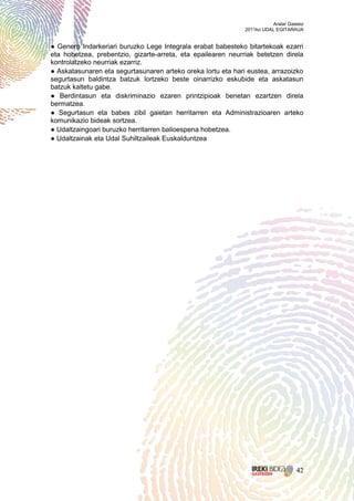 Aralar Gasteiz
                                                              2011ko UDAL EGITARAUA


● Genero Indarkeriari buruzko Lege Integrala erabat babesteko bitartekoak ezarri
eta hobetzea, prebentzio, gizarte-arreta, eta epailearen neurriak betetzen direla
kontrolatzeko neurriak ezarriz.
● Askatasunaren eta segurtasunaren arteko oreka lortu eta hari eustea, arrazoizko
segurtasun baldintza batzuk lortzeko beste oinarrizko eskubide eta askatasun
batzuk kaltetu gabe.
● Berdintasun eta diskriminazio ezaren printzipioak benetan ezartzen direla
bermatzea.
● Segurtasun eta babes zibil gaietan herritarren eta Administrazioaren arteko
komunikazio bideak sortzea.
● Udaltzaingoari buruzko herritarren balioespena hobetzea.
● Udaltzainak eta Udal Suhiltzaileak Euskalduntzea




                                                                                   42
 