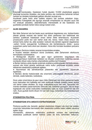 Aralar Gasteiz
                                                               2011ko UDAL EGITARAUA


Eskariari erantzuteko, Gasteizen hutsik dauden 10.050 etxebizitzak gogora
ekartzea komeniko litzateke, eta baita zerbitzu eta mantentze beharrak aintzat
hartzen ez direlako biztanleak galtzen dituzten auzoak ere.
Auzokoek parte hartu ahal izateko esparru bat sortzea eskatzen dugu,
iraganeko hutsegiteak eta egungo arazoak errepikatuko ez dituzten auzo eta
hiri ereduak adosteko, alderdikeriazko interesetatik at eta Gasteizko era
guztietako jendeak bertan tokia izango lukeen eran.

ALDE ZAHARRA

Bai Alde Zaharrari eta bai beste auzo sendotuei dagokienez ere, biziberritzeko
planek gizarte arazoei eta bertan bizi diren pertsonen bizi baldintzak eta
zerbitzu publikoak hobetzeari eman behar diete lehentasuna. Auzokoek
prozesuaren parte bizi izan behar dute eta, beraz, haien iritzia entzun eta
aintzat hartu behar da, alde sozialari, kulturari eta denden egoerari dagokienez
–azken horien ezaugarriak hurbiltasuna eta bertakotasuna direla– auzoa
suspertzen parte hartu ahal izan dezaten. Hona ildo horretan leudeken jarduera
batzuk:
● Osasun Zentrora iristeko arazoei konponbidea ematea.
● Auzoko eskolari etorkizun duina ziurtatzea, alde Zaharraren etorkizuna
bermatzeko ezinbestekoa.
● Bizilagunak dituzten eta gaur egun gutxieneko segurtasun eta
osasungarritasun baldintzak betetzen ez dituzten eraikinetan baldintza duinak
ziurtatuko dituen esku-hartze urbanistikoko politika bat finkatzea.
● Bertan behera utzita daude eraikinak erabilera publikoetarako berreskuratzea,
auzoari eta hiriari gizarte zerbitzuak nahiz kultur zerbitzuak emateko edota
alokairuko etxebizitza publikoak egiteko.
● Haurrentzat eta adinekoentzat jolaserako eta aisialdirako esparruak
egokitzea.
● Bertako denda tradizionalak eta oinarrizko salerosgaiak dituztenak, janari
dendak, esate baterako, bultzatzea.

Gure ustez oinarrizkoa da gaur egun Alde Zaharrean bizi diren pertsonek beste
auzo batzuetan bizi kalitatea eta udal zerbizuak hobeak direlako beren auzoa
utzi behar izatea ekiditea. Ez dugu erakusleiho-auzo bat nahi, figurantez eta
manikiz betetako pasta-kartoizko dekoratu bat, bisitarien gozagarri, eta ez dugu
logotipoak eta sariak erakusteko bestetarako balio ez duen postal-hiri bat ere
nahi. Auzo guztiak bizirik dituen hiri bat nahi dugu, biztanleek eta biztanleentzat
eraikia.

ETXEBIZITZA POLITIKA

ETXEBIZITZAK ETA ARDATZ ESTRATEGIKOAK

Pertsona guztiei eta, bereziki, gazteei etxebizitza iritsgarri eta duin bat izateko
oinarrizko eskubidea bermatuko dien etxebizitza politika baten aldeko apustua
egiten dugu.
Horretarako, alokairuko etxebizitza publikoak sortzea eta salmentako
etxebizitza publikoak bertan behera uztea da lortu beharreko helburua.


                                                                                     6
 