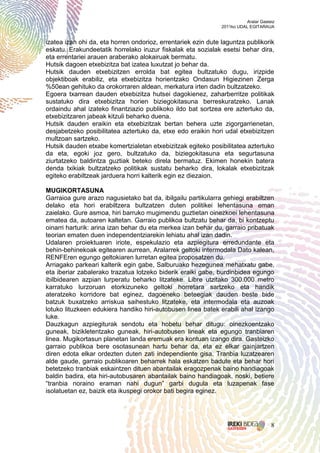 Aralar Gasteiz
                                                               2011ko UDAL EGITARAUA


izatea izan ohi da, eta horren ondorioz, errentariek ezin dute laguntza publikorik
eskatu. Erakundeetatik horrelako iruzur fiskalak eta sozialak esetsi behar dira,
eta errentariei arauen araberako alokairuak bermatu.
Hutsik dagoen etxebizitza bat izatea luxutzat jo behar da.
Hutsik dauden etxebizitzen errolda bat egitea bultzatuko dugu, irizpide
objektiboak erabiliz, eta etxebizitza horientzako Ondasun Higiezinen Zerga
%50ean gehituko da orokorraren aldean, merkatura irten dadin bultzatzeko.
Egoera txarrean dauden etxebizitza hutsei dagokienez, zaharberritze politikak
sustatuko dira etxebizitza horien biziegokitasuna berreskuratzeko. Lanak
ordaindu ahal izateko finantziazio publikoko ildo bat sortzea ere aztertuko da,
etxebizitzaren jabeak kitzuli beharko duena.
Hutsik dauden eraikin eta etxebizitzak bertan behera uzte zigorgarrienetan,
desjabetzeko posibilitatea aztertuko da, etxe edo eraikin hori udal etxebizitzen
multzoan sartzeko.
Hutsik dauden etxabe komertzialetan etxebizitzak egiteko posibilitatea aztertuko
da eta, egoki joz gero, bultzatuko da, biziegokitasuna eta segurtasuna
ziurtatzeko baldintza guztiak beteko direla bermatuz. Ekimen honekin batera
denda txikiak bultzatzeko politikak sustatu beharko dira, lokalak etxebizitzak
egiteko erabiltzeak jarduera horri kalterik egin ez diezaion.

MUGIKORTASUNA
Garraioa gure arazo nagusietako bat da, ibilgailu partikularra gehiegi erabiltzen
delako eta hori erabiltzera bultzatzen duten politikei lehentasuna eman
zaielako. Gure asmoa, hiri barruko mugimendu guztietan oinezkoei lehentasuna
ematea da, autoaren kaltetan. Garraio publikoa bultzatu behar da, bi kontzeptu
oinarri harturik: arina izan behar du eta merkea izan behar du, garraio pribatuak
teorian ematen duen independentziarekin lehiatu ahal izan dadin.
Udalaren proiektuaren iriote, espekulazio eta azpiegitura erredundante eta
behin-behinekoak egitearen aurrean, Aralarrek geltoki intermodala Dato kalean,
RENFEren egungo geltokiaren lurretan egitea proposatzen du.
Arriagako parkeari kalterik egin gabe, Salburuako hezegunea mehatxatu gabe,
eta iberiar zabalerako trazatua lotzeko biderik eraiki gabe, burdinbidea egungo
ibilbidearen azpian lurperatu beharko litzateke. Libre utzitako 300.000 metro
karratuko lurzoruan etorkizuneko geltoki horretara sartzeko eta handik
ateratzeko korridore bat eginez, dagoeneko beteegiak dauden beste bide
batzuk buxatzeko arriskua saihestuko litzateke, eta intermodala eta auzoak
lotuko lituzkeen edukiera handiko hiri-autobusen linea batek erabili ahal izango
luke.
Dauzkagun azpiegiturak sendotu eta hobetu behar ditugu: oinezkoentzako
guneak, bizikletentzako guneak, hiri-autobusen lineak eta egungo tranbiaren
linea. Mugikortasun planetan landa eremuak era kontuan izango dira. Gasteizko
garraio publikoa bere osotasunean hartu behar da, eta ez elkar gainjartzen
diren edota elkar ordezten duten zati independiente gisa. Tranbia luzatzearen
alde gaude, garraio publikoaren beharrek hala eskatzen badute eta behar hori
betetzeko tranbiak eskaintzen dituen abantailak eragozpenak baino handiagoak
baldin badira, eta hiri-autobusaren abantailak baino handiagoak, noski, betiere
“tranbia noraino eraman nahi dugun” garbi dugula eta luzapenak fase
isolatuetan ez, baizik eta ikuspegi orokor bati begira eginez.




                                                                                     8
 
