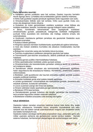 Aralar Gasteiz
                                                              2011ko UDAL EGITARAUA


Hartu beharreko neurriak:
● Kalitateko garraio publikoko sare bat sortzea, Gasteiz inguruko herriekin
loturik egongo dena. Lurraldeko eta lurraldearteko garraio sistema indartzea.
● Hiriko kale guztietan espaloi jarraituak egokitzea (bide nagusietan izan ezik).
● Oinezkoentzako ibilbide sare bat sortzea, hiriko auzo guztiak modu ziur,
eroso eta atseginean lotuko dituena.
● Kutsatzen ez duten garraiobideen erabilera sustatzea: oinez ibiltzea eta
bizikleta erabiltzea, bereziki, horretarako egungo bidegorri sarea zabalduz.
● Beraz, horretarako beharrezkoak diren azpiegiturak sustatzea:
oinezkoentzako guneak, pasealekuak, bidegorriak, bizikletak mailegatzeko
puntuak hiriko auzoetara ere eramatea, eta mailegu sistema erraztu eta
automatizatzea.
● Autobusen maiztasuna gehitzen jarraitzea eta gautxoriak Gasteizko auzo
guztietara eramatea.
● Autobus bideak gehitzea.
● Hirigintza operazio berrietan bizikletentzako aparkalekuak egitera behartzea.
● Auto eta motoen erabilera murrizteko eta abiadura motelarazteko neurriak
ezartzea.
● Bidegorrien oinarrizko sarea eta herriekiko lotura burutzea.
● Txirrindu-mugikortasun politikaren plangintza gaurkotu bat izatea.
● Txirrindularien joan-etorrien erosotasuna, alderdi praktikoak eta segurtasuna
hobetzea.
● Bizikleta-garraio publiko intermodalitatea hobetzea.
● Hiriko aparkalekuetan bizikletak uzteko guneak sortzea.
● Oinezkoentzako eta koexistentziako guneetan zoladura leunik ez erabiltzea,
txit irristakorra delako.
● Semaforoen zikloak oinezkoen eta txirrindularien beharretara egokitzea,
haien segurtasuna eta erosotasuna hobetuz. Horretarako, abiaduraren arabera
sinkronizatzea.
● Bizikleten, aulki gurpildunen eta haurrak eramateko aulkien gurpilak puzteko
puzgailu publikoak ezartzea.
● Auzoetan bizikletak gorde ahal izateko lokalak egokitzea.
● Laneko guneetarako –industrialdeak eta merkataritza guneak– lanzadera edo
anezkak ezartzea, buxadurak saihesteko.
● Loiura zuzenean joango den linea bat sortzea.
● Hiriaren aldirietan doako aparkalekuak egin beharko lirateke.
● Bertakoen OTA tasa kentzea.
● Zamalanetarako guneak hobetzen eta langile, garraiolari eta hornitzaileen
lana errazten lagunduko luketen sistemak aztertzea.
● Bizikletaren erabilera arautzeko udal arautegi bat egitea.

KALE IZENDEGIA

Gasteizko kaleen izenetan oinarrizko baldintza batzuk bete behar dira, esate
baterako, adostasuna, hiriarekiko lotura, kanpotiko inposaketarik edo esku
sartzerik eza eta kaleen izenak aukeratzerakoan eragina izan dezaketen beste
era bateko kontzepturik eza.
Gasteizko kaleen izendegia berrikustea proposatzen dugu, pixkanaka gerra edo
militar usaineko pertsona eta gertakizunen izenak kenduz joateko. Seinale
sistema hobetzea, herritarrentzat ulergarriagoa eta aurkierrazagoa izan dadin.


                                                                                    9
 
