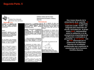 Segunda Parte. 5




                                       Dos meses después de la
                   Respuesta pse   presentación de la querella , el
Respuesta a anv
                                    4 de junio de 2009, la Diputada
                                    Lopez de Lacalle recibió una
                                     pregunta para responder por
                                   escrito, formulada por el grupo
                                      mixto (ANV), interesándose
                                      sobre la realización o no de
                                   excavaciones arqueológicas de
                                     verificación o contraste en el
                                   yacimiento; y, el 6 de julio, una
                                       del PSE interesado por la
                                       publicación de diferentes
                                       informes de acreditados
                                   profesionales que cuestionan la
                                     conclusiones de la Comision
                                           Centifico-Asesora
 