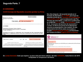 Segunda Parte. 7

El CONVENIO
(1) El Consejo de Diputados acuerda aprobar su firma
                                                              Dos días después del acuerdo tomado en el
                                                              Consejo de Diputados (3- 11-2009) por el que se
                                                              autoriza la firma de un Convenio de Colaboración
                                                              entre la UPV y la DF para la elaboración del Plan
                                                              Director de Iruña Veleia, y antes de su publicación
                                                              en el BOTHA (11-11), el día 5 de noviembre, al año
                                                              de la revocación del permiso de excavación a
                                                              Lurmen, la oficina de prensa de la Diputación
                                                              anuncia su presentación a los medios. Al acto
                                                              protocolario de la firma estan anunciados y
                                                              acuden Lorena Lopez de Lacalle y el Vicerrector
                                                              del Campus de Alava Eugenio Ruiz Urrestarazu




En Juntas Generales hubo que esperar un poco más para tener noticias del este CONVENIO, hasta febrero del 2010
                                    la Diputada no compareció a tal efecto.
 
