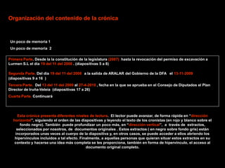 Organización del contenido de la crónica



 Un poco de memoria 1
 Un poco de memoria 2

Primera Parte. Desde la la constitución de la legislatura (2007) hasta la revocación del permiso de excavación a
Lurmen S.L el día 19 del 11 del 2008 . (diapositivas 5 a 8)

Segunda Parte. Del dia 19 del 11 del 2008 a la salida de ARALAR del Gobierno de la DFA el 13-11-2009
(diapositivas 9 a 16 )
Tercera Parte. Del 13 del 11 del 2009 al 27-4-2010 , fecha en la que se aprueba en el Consejo de Diputados el Plan
Director de Iruña-Veleia (diapositivas 17 a 26)
Cuarta Parte. Continuará




     Esta crónica presenta diferentes niveles de lectura. El lector puede avanzar, de forma rápida en “dirección
  horizontal”, siguiendo el orden de las diapositivas y leyendo el texto de los cronistas (en rojo y blanco sobre el
      fondo negro). También puede profundizar un poco más, en “dirección vertical”, a través de extractos,
    seleccionados por nosotros, de documentos originales . Estos extractos ( en negro sobre fondo gris) están
   incorporados unas veces al cuerpo de la diapositiva y, en otros casos, se puede acceder a ellos abriendo los
   hipervínculos incluidos a tal efecto. Finalmente, a aquellas personas que quieran situar estos extractos en su
   contexto y hacerse una idea más completa se les proporciona, también en forma de hipervínculo, el acceso al
                                            documento original completo.
 