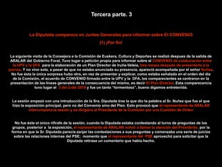 Tercera parte. 3


           La Diputada comparece en Juntas Generales para informar sobre El CONVENIO
                                                   (1) ¡Por fin!


 La siguiente visita de la Consejera a la Comisión de Euskera, Cultura y Deportes se realizó despues de la salida de
 ARALAR del Gobierno Foral, Tuvo lugar a petición propia para informar sobre el CONVENIO de colaboración entre
   la UPV y la DFA para la elaboración de un Plan Director de Iruña-Veleia, tres meses después de presentarlo a la
prensa. Y no vino sola, a pesar de que no estaba anunciada su presencia, apareció acompañada por el señor Nuñez.
  No fue ésta la única sorpresa hubo otra, en vez de presentar y explicar, como estaba señalado en el orden del día
   de la Comisión, el acuerdo de CONVENIO firmado entre la UPV y la DFA, los comparecientes se centraron en la
 presentación de las líneas generales de la consecuencia del mismo, es decir El Plan Director. Esta comparecencia
                tuvo lugar el 3 del 2-del 2010 y fue un tanto “tormentosa”, bueno digamos entretenida.


  La sesión empezó con una introducción de la Sra. Diputada tras la que dio la palabra al Sr. Nuñez que fue el que
  hizo la exposición principal, pero no del Convenio sino del Plan. Esto provocó que el representante de ARALAR
            interrumpiera la sesión y se dirigiera al Presidente de la Comisión por una Cuestión de Orden


   No fue éste el único rifirafe de la sesión, cuando la Diputada estaba contestando al turno de preguntas de los
  grupos, posterior a la exposición, el representante de ARALAR volvió a llamar la atención del Presidente, por la
 forma en que la Sr. Diputada parecía zanjar las contestaciones a sus preguntas y comenzaba una serie de juicios
   sobre las relaciones internas del PSE; momento que el representante del PSE aprovechó para solicitar que la
                                   Diputada retirase un comentario que había hecho.
 