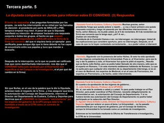 Tercera parte. 5
 La diputada comparece en Juntas para informar sobre El CONVENIO. (3) Respuestas

El turno de respuestas a las preguntas formuladas por los
grupos, no solo fue interrumpido en su mitad por las llamadas        Diputada Foral de Euskera, Cultura y Deportes Muchas gracias, señor
                                                                    presidente.Tengo que quizás aclarar o repetir… -y voy a hacer primero una quizás
de atención al presidente por parte de ARALAR y PSE,
                                                                    respuesta conjunta y luego iré pasando por las diferentes intervenciones-. La
tampoco empezó muy bien. A pesar de que la Diputada                 fecha, señor Aldecoa, me la pide usted, es el 5 de noviembre. El 5 de noviembre se
manifestó su intención de empezar haciendo una respuesta            firmó ese convenio que lo tengo aquí, ¿eh? A ver...
conjunta a todos los grupos, el hecho es que empezó                 [hablan sin micrófono]
directamente respondiendo a ARALAR sobre la fecha de la             Presidente de la Comisión Vamos a ver, no intervengan, no intervengan. Usted dé
firma del convenio del que ni siquiera tenia un ejemplar para       las explicaciones que considere oportuno, pero no intervengan, Después, en el
verificarla, pues aunque dijo que lo tiene delante no fue capaz     caso de que no le hayan contestado correctamente… va a poder volver a intervenir
de encontrarlo entre sus papeles y tuvo que mandar a
buscarlo.

                                                                    Diputada. Siguiendo con la presencia del señor Núñez. Si esto ha sido aprobado
                                                                    por los órganos competentes de la Universidad. Pues sí, el Vicerrector, pero eso le
Después de la interrupción, en lo que no puede ser calificado       voy a dar la palabra a Julio, el Vicerrector fue quien le pidió al experto... Resulta
mas que como deshilachada intervención, nos dijo que el             que se llama Julio Núñez, pero se podía haber llamado de otra manera, sólo que es
CONVENIO había sido aprobado por el Vicerrector (sin                el experto en Romano. Y en este momento estábamos hablando de Romano. Lo que
especificar si del Campus o de Investigación, ni el por qué del     no quita para que cualquier otro miembro de su departamento intervenga, si es en
cambio en la firma)                                                 el caso de Medieval, los expertos de Medieval, si en el caso de Prerromano, los
                                                                    expertos en Prerromano, y de hecho, están interviniendo.



                                                                    Diputada Foral de Euskera, Cultura y Deportes
                                                                    En cuanto a la aprobación de los órganos de gobierno…
                                                                    D. Julio Núñez Marcén, Profesor de la UPV/EHU
Sin que Nuñez, en el uso de la palabra que le dio la Diputada,
                                                                    Ah, sí, con esto le contesto a usted y a usted. Yo para poder trabajar en el Plan
aclarase nada al respecto de la firma , y tras asegurar que tenia   Director, para poder coordinar el Plan Director, necesito obligatoriamente -la
la autorización del Consejo del Departamento, intervino el          Universidad es así-, la autorización del Consejo de Departamento. Y si no
Director del Departamento de Euskera, Cultura y Deportes para       hubiera tenido esa autorización del Consejo de Departamento no podría haber
decirnos que el CONVENIO no ha pasado “estrictamente” por           participado en la redacción del Plan Director.
los órganos del gobierno de la UPV porque ésta lo ha                D. Agustín Otsoa Eribeko Landa, Director del Departamento de Euskera, Cultura y
tramitado a través de la OTRI como un contrato de                   Deportes Igual por aclarar un poco el tema. La Universidad… no ha pasado
investigación                                                       estrictamente por sus órganos de gobierno, por el Consejo de Gobierno,
                                                                    porque la Universidad lo ha tomado como un contrato de investigación.

                                                                    Entonces se ha tramitado mediante la Oficina de Transferencia e Investigación   ,
                                                                    la OTRI de la Universidad.
 