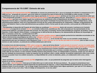Comparecencia del 15-2-2007. Extracto del acta

A las preguntas de la representante del PSE interesada en conocer los pormenores de lo que en el momento de solicitar la comparecencia (10-1-
2008) era una “propuesta de convenio” para Iruña veleia en el sentido de si para la fecha del dia (15-02-2008) ya estba cerrado o si habia
posibilidades de que esta comisión puediera hacer alguna aportación, la Diputada contesta yéndose por las ramas, pero haciendonos saber que:
• Tiene programado proceder a gestionar el yacimiento de Iruña-Veleia y que esta gestion pasa por desarrollar un proyecto integral y por la firma
de un Convenio que tiene como objeto regular las condiciones de colaboración entre el Departamento de Euskera, Cultura y Deportes de la
Diputación Foral de Álava, y empresas privadas o públicas como Eusko Trenbideak Ferrocarriles Vascos S.A., Euskal Trenbide Sarea y otras
administraciones públicas, como son el Ayuntamiento de Iruña de Oca, juntas administrativas de Trespuentes y Víllodas, el Departamento de
Cultura del Gobierno Vasco y otras administraciones que pudieran entrar a formar parte de este convenio, como puede ser el Ministerio de
Cultura.
• Para garantizar el desarrollo del Proyecto de Iruña-Veleia se constituyen dos comisiones dentro del convenio: la primera es la Comisión
Institucional y la segunda la comisión técnica. La comisión institucional, presidida por ella, está compuesta por los representantes de las
instituciones públicas o privadas firmantes del convenio. Por otra parte, la Comisión Técnica está presidida por el Director de Euskera, Cultura y
Deportes, el señor Agustín Ochoa Eribeko, y compuesta por el Jefe de Servicio de Museos y los representantes del Museo de Arqueología de
Álava, la empresa Lurmen S.L. y profesorado de la UPV.
• Una de las prioridades del Departamento es crear una comisión científico-asesora para el estudio puntual de los materiales encontrados en las
últimas intervenciones arqueológicas (se refirre a los hallazgos calificados de “escepcionales).
• Esta comisión científico-asesora de la Diputación Foral está en marcha ya, se ha reunido dos veces. es una comisión creade desde el
departamento para que nos asesoren como Diputación Foral, no tiene nada que ver con las dos que están en el convenio, pero su labor va a ser
decisiva en este momento. un protocolo de confidencialidad para salir de las

En el primer turno de intervenciones el PSE vuelve a preguntar, esta vez de forma directa: “¿está cerrado el convenio? ¿se nos va a poder pasar
ya el texto del convenio? o, de no estar cerrado, ¿se podría hacer aportaciones desde la comisión?” Y la Diputada sigue yéndose por la tangente
volviendo a insistir en que hay que separar el convenio y sus comisiones de la Comisio Cientifico-asesora para el tema de los grafitos
escepcionales en la que se va a consultar a todos los expertos internacionales que la comision considere oportunos. “Evidentemente, como no
podía caber de otra manera, en esta comisión científico-asesora está presente Lurmen, es indispensable su presencia, puesto que son ellos los
que han realizado las excavaciones, y todos los expertos han de remitirse a ellos, y existe, además, la excelente colaboración entre unos y otros
para que se puedan hacer los análisis necesarios. La disponibilidad de Lurmen es absoluta y plena, y la colaboración entre unos y otros,
excelente”

“Señor presidente- insiste la representante del PSE dirigiéndose a este- es que justamente las preguntas que he hecho entre interrogación
directa no se me han contestado”
“-Sí, sí, vale. – dice la Diputada- Creía que ya le había dicho que no está cerrado. Se tiene que deducir… No, porque lo presentamos hace
bastante tiempo, pero estábamos todavía esperando las aportaciones de algunos, y vista la disponibilidad del Departamento de Cultura del
Gobierno Vasco, no se ha cerrado. Y yo no tengo ningún inconveniente, si usted quiere hacer alguna aportación, ¿por qué no? Si lo desea, le
pasaré el texto, lo lee y me lo dice. Todo mi trabajo es transparente, no se crea usted.”
 